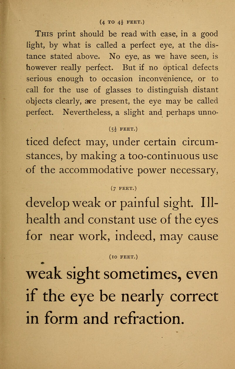 (4 TO 4£ FEET.) This print should be read with ease, in a good light, by what is called a perfect eye, at the dis- tance stated above. No eye, as we have seen, is however really perfect. But if no optical defects serious enough to occasion inconvenience, or to call for the use of glasses to distinguish distant objects clearly, are present, the eye may be called perfect. Nevertheless, a slight and perhaps unno- (51 FEET.) ticed defect may, under certain circum- stances, by making a too-continuous use of the accommodative power necessary, (7 FEET.) develop weak or painful sight. Ill- health and constant use of the eyes for near work, indeed, may cause (IO FEET.) weak sight sometimes, even if the eye be nearly correct in form and refraction.