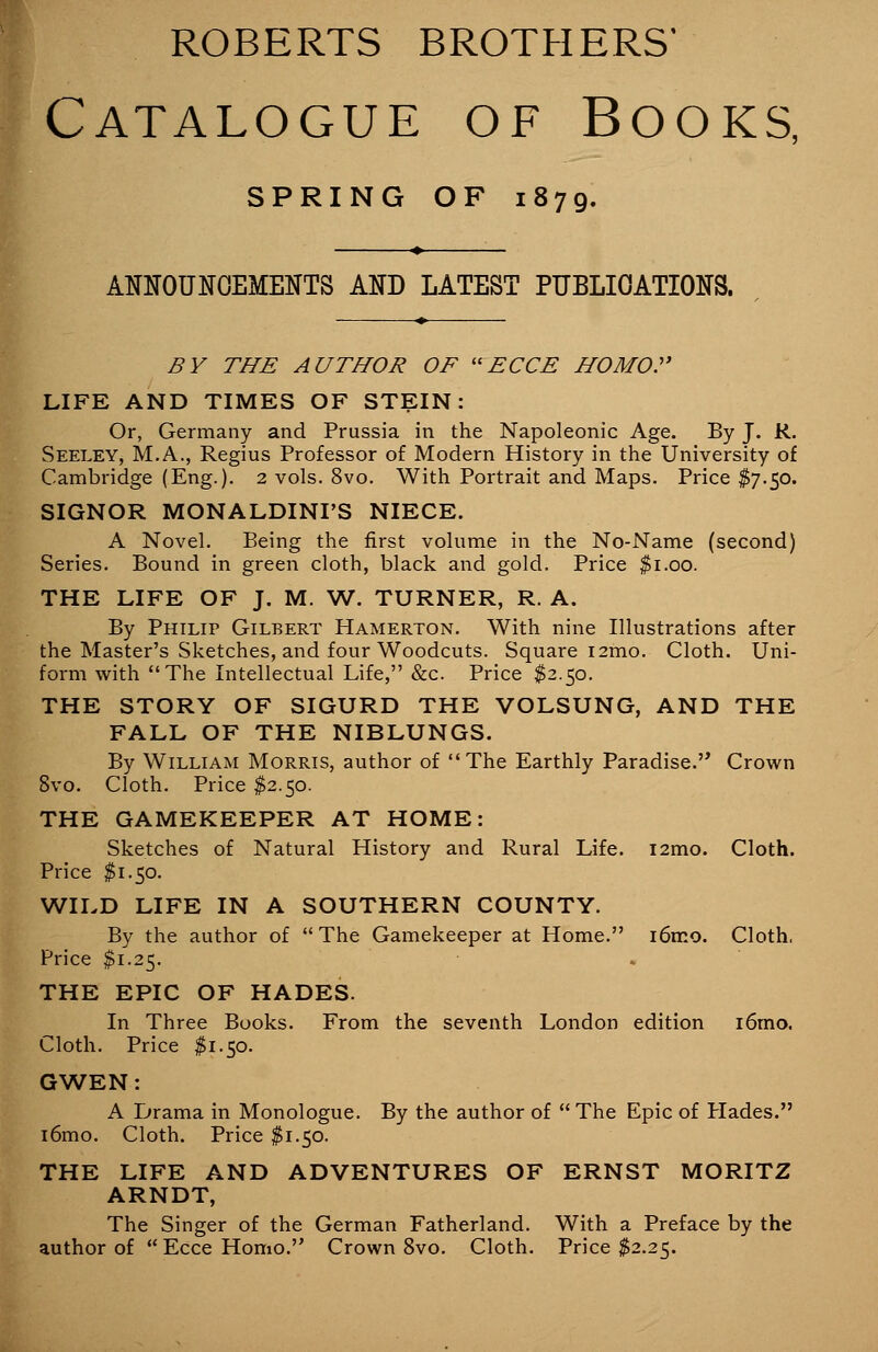 ROBERTS BROTHERS* Catalogue of Books, SPRING OF 1879. ANNOUNCEMENTS AND LATEST PUBLICATIONS. BY THE AUTHOR OF ECCE HOMO. LIFE AND TIMES OF STEIN: Or, Germany and Prussia in the Napoleonic Age. By J. R. Seeley, M.A., Regius Professor of Modern History in the University of Cambridge (Eng.). 2 vols. 8vo. With Portrait and Maps. Price $7.50. SIGNOR MONALDINI'S NIECE. A Novel. Being the first volume in the No-Name (second) Series. Bound in green cloth, black and gold. Price $1.00. THE LIFE OF J. M. W. TURNER, R. A. By Philip Gilbert Hamerton. With nine Illustrations after the Master's Sketches, and four Woodcuts. Square i2mo. Cloth. Uni- form with The Intellectual Life, &c Price $2.50. THE STORY OF SIGURD THE VOLSUNG, AND THE FALL OF THE NIBLUNGS. By William Morris, author of The Earthly Paradise.'* Crown 8vo. Cloth. Price $2.50. THE GAMEKEEPER AT HOME: Sketches of Natural History and Rural Life. i2mo. Cloth. Price $1.50. WILD LIFE IN A SOUTHERN COUNTY. By the author of  The Gamekeeper at Home. i6mo. Cloth, Price $1.25. THE EPIC OF HADES. In Three Books. From the seventh London edition i6mo. Cloth. Price $1.50. GWEN: A Drama in Monologue. By the author of  The Epic of Hades. i6mo. Cloth. Price $1.50. THE LIFE AND ADVENTURES OF ERNST MORITZ ARNDT, The Singer of the German Fatherland. With a Preface by the author of  Ecce Homo. Crown 8vo. Cloth. Price $2.25.