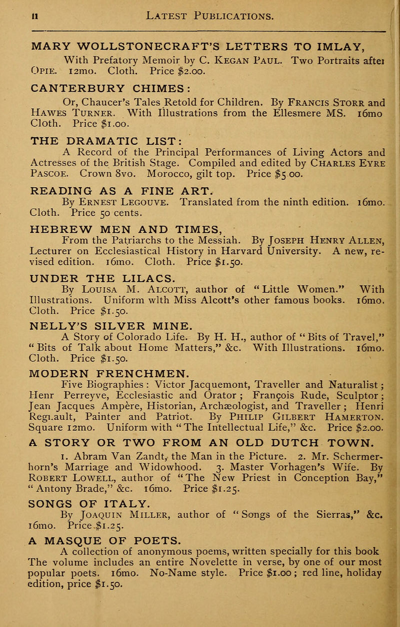 MARY WOLLSTONECRAFT'S LETTERS TO IMLAY, With Prefatory Memoir by C. Kegan Paul. Two Portraits aftei Opie. i2mo. Cloth. Price $2.00. CANTERBURY CHIMES: Or, Chaucer's Tales Retold for Children. By Francis Storr and Hawes Turner. With Illustrations from the Ellesmere MS. i6mo Cloth. Price $1.00. THE DRAMATIC LIST: A Record of the Principal Performances of Living Actors and Actresses of the British Stage. Compiled and edited by Charles Eyre Pascoe. Crown 8vo. Morocco, gilt top. Price $5 00. READING AS A FINE ART. By Ernest Legouve. Translated from the ninth edition. i6mo. Cloth. Price 50 cents. HEBREW MEN AND TIMES, From the Patriarchs to the Messiah. By Joseph Henry Allen, Lecturer on Ecclesiastical History in Harvard University. A new, re- vised edition. i6mo. Cloth. Price $1.50. UNDER THE LILACS. By Louisa M. Alcott, author of Little Women. With Illustrations. Uniform with Miss Alcott's other famous books. i6mo. Cloth. Price $1.50. NELLY'S SILVER MINE. A Story of Colorado Life. By H. H., author of Bits of Travel,  Bits of Talk about Home Matters, &c. With Illustrations. i6mo. Cloth. Price $1.50. MODERN FRENCHMEN. Five Biographies : Victor Jacquemont, Traveller and Naturalist; Henr Perreyve, Ecclesiastic and Orator; Francois Rude, Sculptor; Jean Jacques Ampere, Historian, Archaeologist, and Traveller; Henri Regi.ault, Painter and Patriot. By Philip Gilbert Hamerton. Square i2mo. Uniform with The Intellectual Life, &c. Price $2.00. A STORY OR TWO FROM AN OLD DUTCH TOWN. 1. Abram Van Zandt, the Man in the Picture. 2. Mr. Schermer- horn's Marriage and Widowhood. 3. Master Vorhagen's Wife. By Robert Lowell, author of The New Priest in Conception Bay,  Antony Brade, &c. i6mo. Price $1.25. SONGS OF ITALY. By Joaquin Miller, author of  Songs of the Sierras, &c. i6mo. Price .$1.25. A MASQUE OF POETS. A collection of anonymous poems, written specially for this book The volume includes an entire Novelette in verse, by one of our most popular poets. i6mo. No-Name style. Price $1.00; red line, holiday edition, price $1.50.