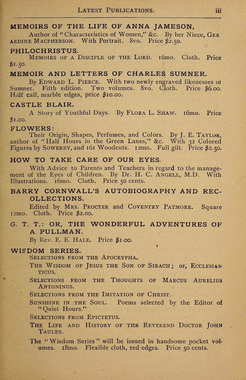 MEMOIRS OF THE LIFE OF ANNA JAMESON, Author of  Characteristics of Women, &c. By her Niece, Ger ARDINE Macpherson. With Portrait. 8vo. Price $2.50. PHILOCHRISTUS. Memoirs of a Disciple of the Lord. i6mo. Cloth. Price $1.50. MEMOIR AND LETTERS OF CHARLES SUMNER. By Edward L. Pierce. With two newly engraved likenesses oi Sumner. Fifth edition. Two volumes. 8vo. Cloth. Price $6.00. H.-Jf calf, marble edges, price $10.00. CASTLE BLAIR. A Story of Youthful Days. By Flora L. Shaw. i6mo. Price $r.oo. FLOWERS: Their Origin, Shapes, Perfumes, and Colors. By J. E. Taylor, author of  Half Hours in the Green Lanes, &c. With 32 Colored Figures by Sowerby, and 161 Woodcuts. i2mo. Full gilt. Price $2.50. HOW TO TAKE CARE OF OUR EYES. With Advice to Parents and Teachers in regard to the manage- ment of the Eyes of Children. By Dr. H. C. Angell, M.D. With Illustrations. i6mo. Cloth. Price 50 cents. BARRY CORNWALL'S AUTOBIOGRAPHY AND REC- OLLECTIONS. Edited by Mrs. Procter and Coventry Patmore. Square iamo. Cloth. Price $2.00. G. T. T.: OR, THE WONDERFUL ADVENTURES OF A PULLMAN. By Rev. E. E. Hale. Price $1.00. WISDOM SERIES. Selections from the Apocrypha. The Wisdom of Jesus the Son of Sirach; or, Ecclesias- TICTJS. Selections from the Thoughts of Marcus Aurelius Antoninus. Selections from the Imitation of Christ. Sunshine in the Soul. Poems selected by the Editor of Quiet Hours. Selections from Epictetus. The Life and History of the Reverend Doctor John Tauler. The  Wisdom Series  will be issued in handsome pocket vol- umes. i8mo. Flexible cloth, red edges. Price 50 cents.