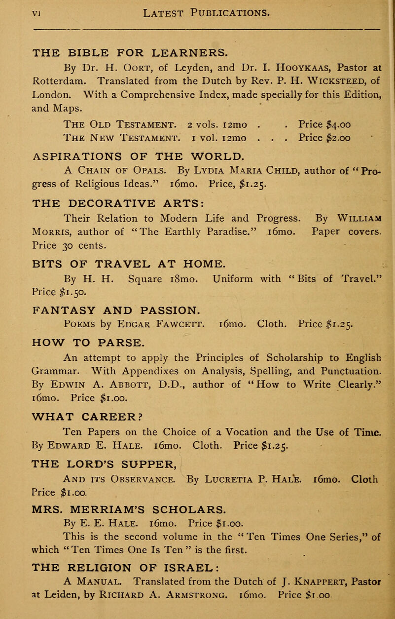 THE BIBLE FOR LEARNERS. By Dr. H. Oort, of Leyden, and Dr. I. Hooykaas, Pastor at Rotterdam. Translated from the Dutch by Rev. P. H. Wicksteed, of London. With a Comprehensive Index, made specially for this Edition, and Maps. The Old Testament. 2 vols. i2mo . . Price $4.00 The New Testament, i vol. i2mo . . . Price $2.00 ASPIRATIONS OF THE WORLD. A Chain of Opals. By Lydia Maria Child, author of  Pro- gress of Religious Ideas.'1 i6mo. Price, $1.25. THE DECORATIVE ARTS: Their Relation to Modern Life and Progress. By William Morris, author of The Earthly Paradise. i6mo. Paper covers. Price 30 cents. BITS OF TRAVEL AT HOME. By H. H. Square i8mo. Uniform with Bits of Travel. Price $1.50. FANTASY AND PASSION. Poems by Edgar Fawcett. i6mo. Cloth. Price $1.25. HOW TO PARSE. An attempt to apply the Principles of Scholarship to English Grammar. With Appendixes on Analysis, Spelling, and Punctuation. By Edwin A. ABBOTr, D.D., author of  How to Write Clearly. i6mo. Price $1.00. WHAT CAREER? Ten Papers on the Choice of a Vocation and the Use of Time. By Edward E. Hale. i6mo. Cloth. Price $1.25. THE LORD'S SUPPER, And its Observance. By Lucretia P. Hale. i6mo. Cloth Price $1.00. MRS. MERRIAM'S SCHOLARS. By E. E. Hale. i6mo. Price $1.00. This is the second volume in the  Ten Times One Series, of which  Ten Times One Is Ten  is the first. THE RELIGION OF ISRAEL: A Manual. Translated from the Dutch of J. Knappert, Pastor at Leiden, by Richard A. Armstrong. i6mo. Price $1.00.
