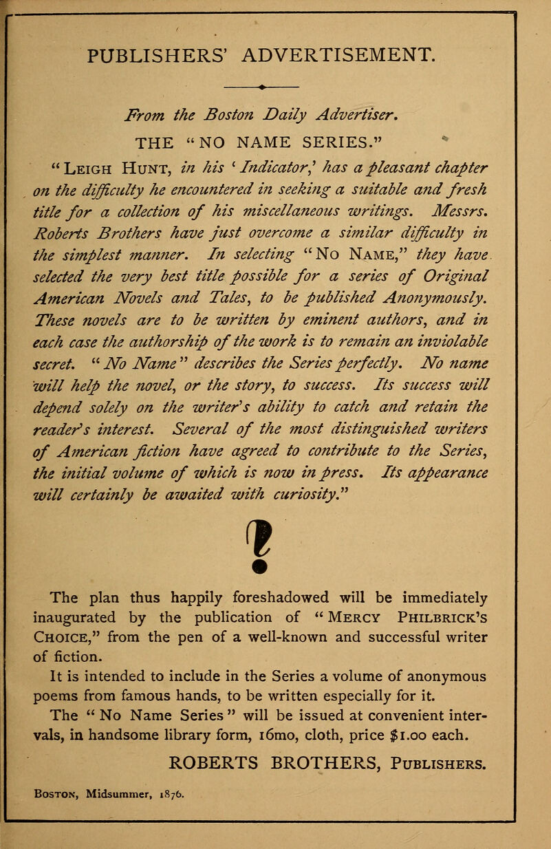 PUBLISHERS' ADVERTISEMENT. From the Boston Daily Advertiser, THE NO NAME SERIES. Leigh Hunt, in his l Indicator] has a pleasant chapter on the difficulty he encountered in seeking a suitable and fresh title for a collection of his miscellaneous writings. Messrs. Roberts Brothers have just overcome a similar difficulty in the simplest manner. In selecting No Name, they have selected the very best title possible for a series of Original American Novels and Tales, to be published Anonymously. These novels are to be written by eminent authors, and in each case the authorship of the work is to remaiti an inviolable secret.  No Name describes the Series perfectly. No name will help the novel, or the story, to success. Its success will depend solely on the writer's ability to catch and retain the reader's interest. Several of the most distinguished writers of American fiction have agreed to contribute to the Series, the initial volume of which is now in press. Its appearance will certainly be awaited with curiosity. 1 The plan thus happily foreshadowed will be immediately inaugurated by the publication of  Mercy Philbrick's Choice, from the pen of a well-known and successful writer of fiction. It is intended to include in the Series a volume of anonymous poems from famous hands, to be written especially for it. The  No Name Series  will be issued at convenient inter- vals, in handsome library form, i6mo, cloth, price $1.00 each. ROBERTS BROTHERS, Publishers. Boston, Midsummer, 1876.