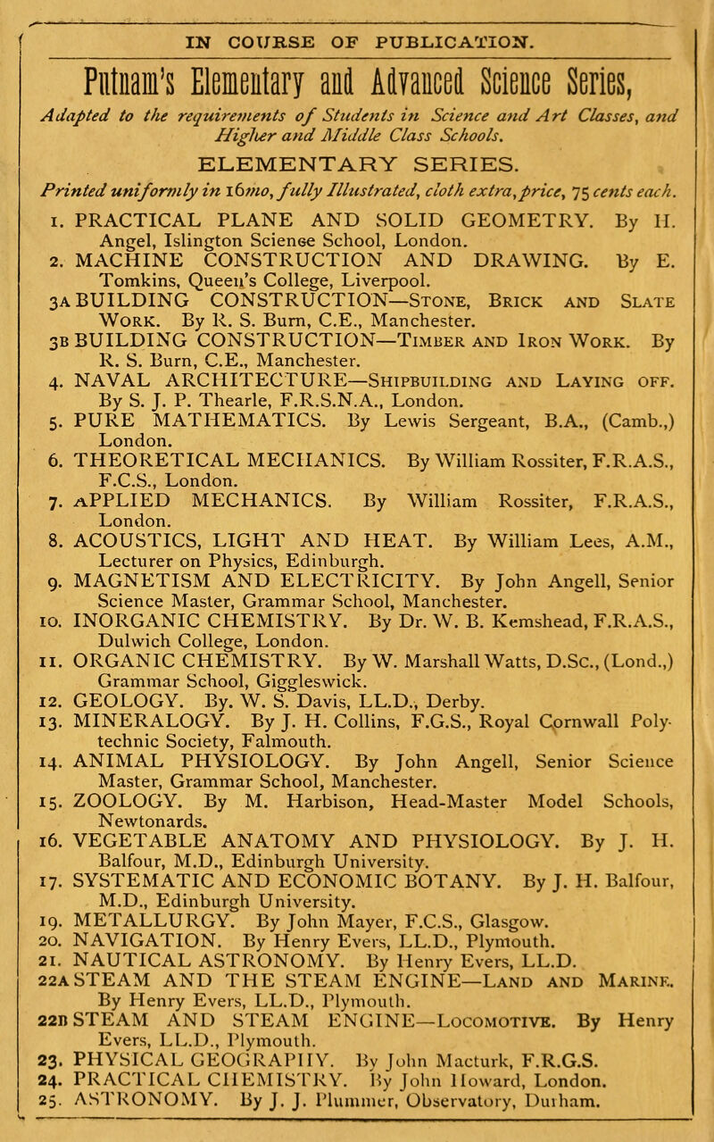 Putnam's Eleieiitary anil AlTancei Science Series, Adapted to the requirements of Students in Science and Art Classes, and Higlur and Middle Class Schools. ELEMENTARY SERIES. Printed uniformly in i(i?no, fully Illustrated, cloth extra,price^ 75 cents ecuh. 1. PRACTICAL PLANE AND SOLID GEOMETRY. By II. Angel, Islington Scienee School, London. 2. MACHINE CONSTRUCTION AND DRAWING. By E. Tomkins, Queen's College, Liverpool. 3A BUILDING CONSTRUCTION—Stone, Brick and Slate Work. By R. S. Bum, C.E., Manchester. 3B BUILDING CONSTRUCTION—Timber and Iron Work. By R. S. Burn, C.E„ Manchester. 4. NAVAL ARCHITECTURE—Shipbuilding and Laying off. By S. J. P. Thearle, F.R.S.N.A., London. 5. PURE MATHEMATICS. By Lewis Sergeant, B.A., (Camb.,) London. 6. THEORETICAL MECHANICS. By William Rossiter, F.R.A.S., F.C.S., London. 7. APPLIED MECHANICS. By William Rossiter, F.R.A.S., London. 8. ACOUSTICS, LIGHT AND HEAT. By William Lees, A.M., Lecturer on Physics, Edinburgh. 9. MAGNETISM AND ELECTRICITY. By John Angell, Senior Science Master, Grammar School, Manchester. 10. INORGANIC CHEMISTRY. By Dr. W. B. Kemshead, F.R.A.S., Dulwich College, London. 11. ORGANIC CHEMISTRY. By W. Marshall Watts, D.Sc, (Lond.,) Grammar School, Giggleswick. 12. GEOLOGY. By. W, S. Davis, LL.D., Derby. 13. MINERALOGY. By J. H. Collins, F.G.S., Royal Cornwall Poly- technic Society, Falmouth. 14. ANIMAL PHYSIOLOGY. By John Angell, Senior Science Master, Grammar School, Manchester. 15. ZOOLOGY. By M. Harbison, Head-Master Model Schools, Newtonards. 16. VEGETABLE ANATOMY AND PHYSIOLOGY. By J. H. Balfour, M.D., Edinburgh University. 17. SYSTEMATIC AND ECONOMIC BOTANY. By J. H. Balfour, M.D., Edinburgh University. 19. METALLURGY. By John Mayer, F.C.S., Glasgow. 20. NAVIGATION. By Henry Evers, LL.D., Plymouth. 21. NAUTICAL ASTRONOMY. By Henry Evers, LL.D. 22ASTEAM AND THE STEAM ENGINE—Land and Marine. By Henry Evers, LL.D., Plymouth. 22n STEAM AND STEAM ENGINE—Locomotive. By Henry Evers, LL.D., Plymouth. 23. PHYSICAL GEOGRAPHY. Bv John Macturk, F.R.G.S. 24. PRACTICAL CHEMISTRY. By John Howard, London. 25. ASTRONOMY. By J. J. Plummer, Observatory, Duiham.