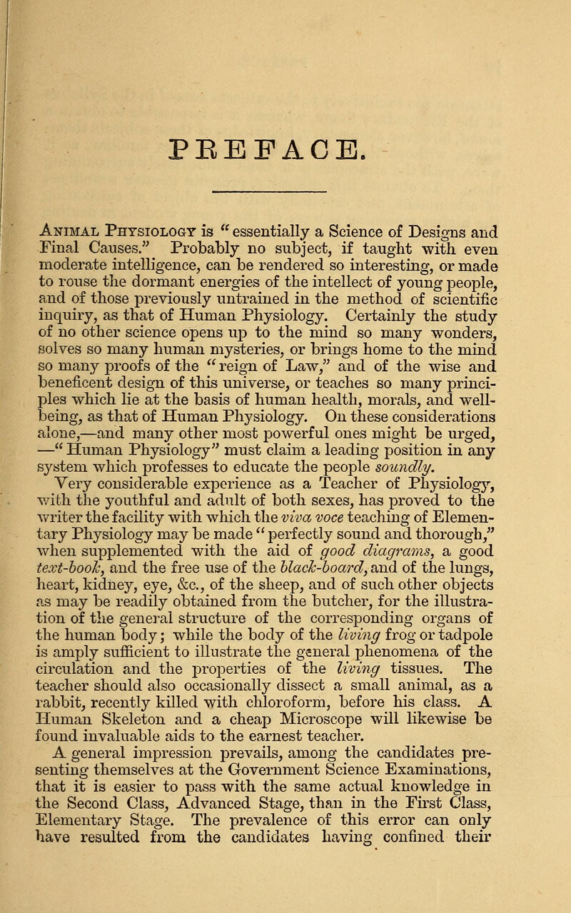 PEEFACE, Animal Physiology is  essentially a Science of Designs and Final Causes. Probably no subject, if taught with even moderate intelligence, can be rendered so interesting, or made to rouse the dormant energies of the intellect of young people, and of those previously untrained in the method of scientific inquiry, as that of Human Physiology. Certainly the study of no other science opens up to the mind so many wonders, solves so many human mysteries, or brings home to the mind so many proofs of the  reign of Law, and of the wise and beneficent design of this universe, or teaches so many princi- ples which lie at the basis of human health, morale, and well- being, as that of Human Physiology. On these considerations alone,—and many other most powerful ones might be urged, — Human Physiology must claim a leading position in any system which professes to educate the people soundly. Yery considerable experience as a Teacher of Physiologj^, with the youthful and adult of both sexes, has proved to the writer the facility with which the viva voce teaching of Elemen- tary Physiology may be made  perfectly sound and thorough, when supplemented with the aid of good diagrams, a good text-booh, and the free use of the hlacJc-board, and of the lungs, heart, kidney, eye, &c., of the sheep, and of such other objects as may be readily obtained from the butcher, for the illustra- tion of the general structure of the corresponding organs of the human body; while the body of the living frog or tadpole is amply sufiicient to illustrate the general phenomena of the circulation and the properties of the living tissues. The teacher should also occasionally dissect a small animal, as a rabbit, recently killed with chloroform, before his class. A Human Skeleton and a cheap Microscope will likewise be found invaluable aids to the earnest teacher. A general impression prevails, among the candidates pre- senting themselves at the Government Science Examinations, that it is easier to pass with the same actual knowledge in the Second Class, Advanced Stage, than in the First Class, Elementary Stage. The prevalence of this error can only have resulted from the candidates having confined their