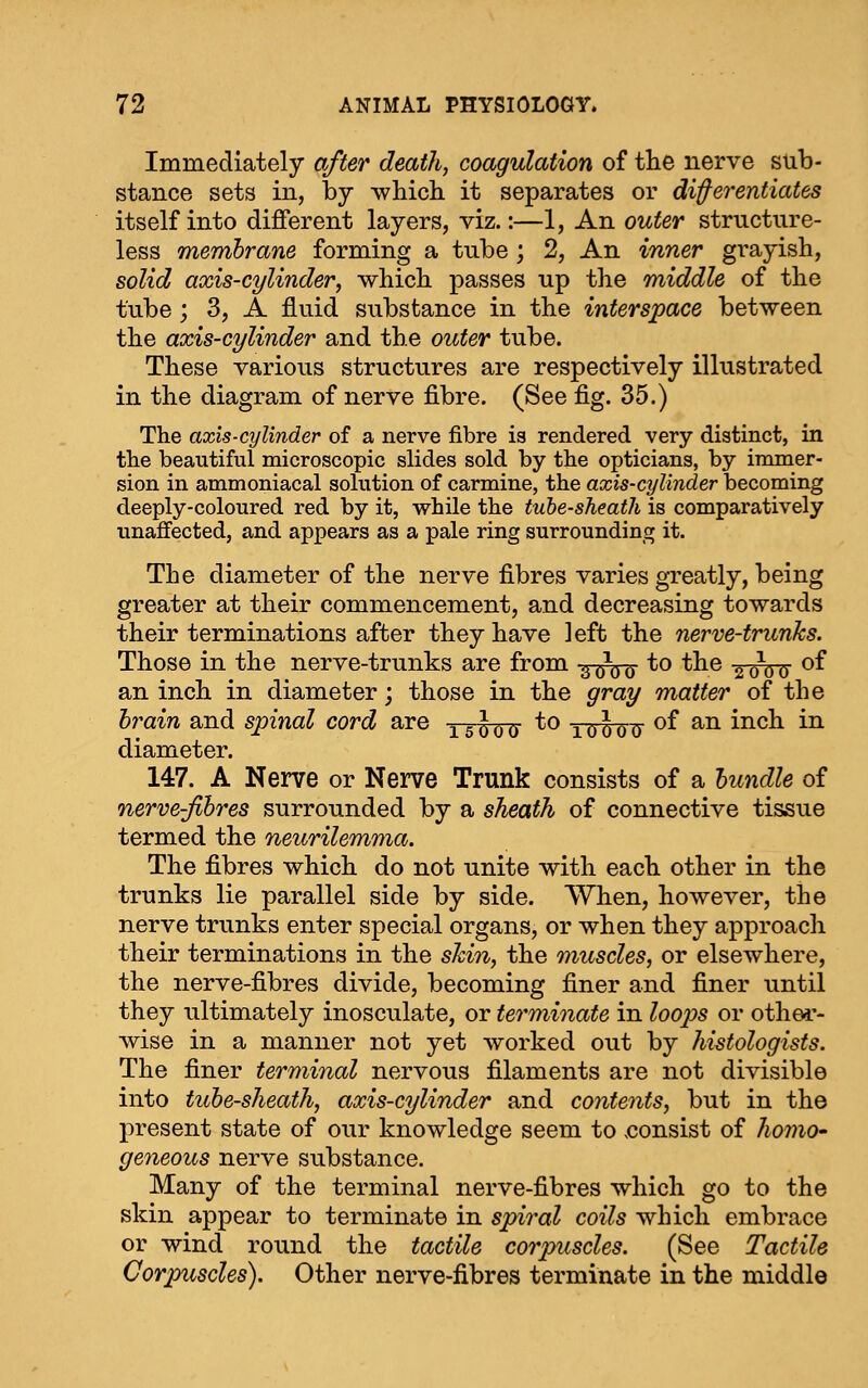 Immediately after death, coagulation of the nerve sub- stance sets in, by which it separates or differentiates itself into different layers, viz.:—1, An outer structure- less membrane forming a tube; 2, An inner grayish, solid axis-cylinder, which passes up the middle of the tube; 3, A fluid substance in the interspace between the axis-cylinder and the outer tube. These various structures are respectively illustrated in the diagram of nerve fibre. (See fig. 35.) The axis-cylinder of a nerve fibre is rendered very distinct, in the beautiful microscopic slides sold by the opticians, by immer- sion in ammoniacal solution of carmine, the axis-cylinder becoming deeply-coloured red by it, while the tube-sheath is comparatively unaffected, and appears as a pale ring surrounding it. The diameter of the nerve fibres varies greatly, being greater at their commencement, and decreasing towards their terminations after they have left the nerve-trunks. Those in the nerve-trunks are from -^^^^ to the ^oda ^^ an inch in diameter; those in the gray matter of the brain and spinal cord are -^g^^^^ to y^-J^^ of an inch in diameter. 147. A Nerve or Nerve Trunk consists of a bundle of nerve-fibres surrounded by a sheath of connective tissue termed the neurilemma. The fibres which do not unite with each other in the trunks lie parallel side by side. When, however, the nerve trunks enter special organs, or when they approach their terminations in the shin, the muscles, or elsewhere, the nerve-fibres divide, becoming finer and finer until they ultimately inosculate, or terminate in loop)s or othei'- wise in a manner not yet worked out by histologists. The finer terminal nervous filaments are not divisible into tube-sheath, axis-cylinder and contents, but in the present state of our knowledge seem to .consist of homO' geneous nerve substance. Many of the terminal nerve-fibres which go to the skin appear to terminate in spiral coils which embrace or wind round the tactile corpuscles. (See Tactile Corpuscles). Other nerve-fibres terminate in the middle