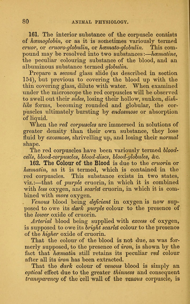 161. The interior substance of the corpuscle consists of hxmoglohin, or as it is sometimes variously termed cruor, or cruoro-glohulin, or hcemato-glohulin. This com- pound may be resolved into two substances:—hcematine, the peculiar colouring substance of the blood, and an albuminous substance termed globulin. Prepare a second glass slide (as described in section 154), but previous to covering the blood up with the thin covering glass, dilute with water. When examined under the microscope the red corpuscles will be observed to swell out their sides, losing their hollow, sunken, dish- like forms, becoming rounded and globular, the cor- puscles ultimately bursting by endosmose or absorption of liquid. When the red corpuscles are immersed in solutions of greater density than their own substance, they lose fluid by exosmose, shrivelling up, and losing their normcd shape. The red corpuscles have been variously termed hlood- cells, blood-corpuscles, blood-discs, blood-globules, &c. 162. The Colour of the Blood is due to the cruori^i or hcematin, as it is termed, which is contained in the red corpuscles. This substance exists in two states, viz.:—that of purple cruoi-in, in which it is combined with less oxygen, and scarlet cruorin, in which it is com- bined with more oxygen. Venous blood being deficient in oxygen is now sup- posed to owe its dark purple colour to the presence of the lower oxide of cruorin. Arterial blood being supplied with excess of oxygen, is supposed to owe its bright scarlet colour to the presence of the higher oxide of cruorin. That the colour of the blood is not due, as was for- merly supposed, to the presence of iron, is shown by the fact that hcematin still retains its peculiar red colour after all its iron has been extracted. That the dark colour of venous blood is simply an optical effect due to the greater thinness and consequent transparency of the cell wall of the venous corpuscle, is