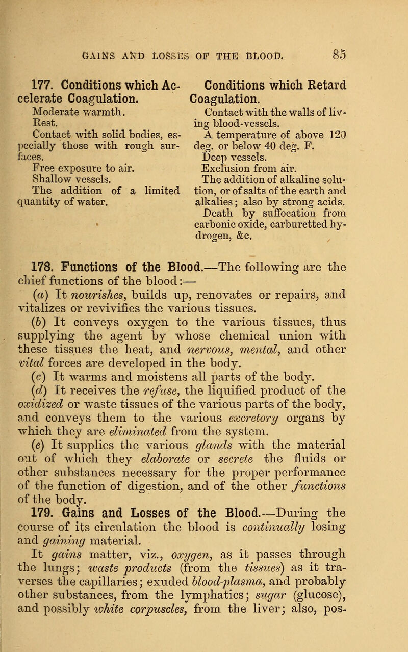 177. Conditions which Ac- Conditions which Retard celerate Coagulation. Coagulation. Moderate warmth. Contact with tlie walls of liv- Rest. ing blood-vessels. Contact with solid bodies, es- A temperature of above 120 pecially those with rough sur- deg. or below 40 deg. F. faces. Deep vessels. Free exposure to air. Exclusion from air. Shallow vessels. The addition of alkaline solu- The addition of a limited tion, or of salts of the earth and quantity of water. alkalies; also by strong acids. Death by suffocation from carbonic oxide, carburetted hy- drogen, &c. 178. Functions of the Blood.—The following are the chief functions of the blood:— (a) It nourishes, builds up, renovates or repairs, and vitalizes or revivifies the various tissues. (6) It conveys oxygen to the various tissues, thus supplying the agent by whose chemical union with these tissues the heat, and nervous, mental, and other vital forces are developed in the body. (c) It warms and moistens all parts of the body. (d) It receives the re/tcse, the liquified product of the oxidized or waste tissues of the various parts of the body, and conveys them to the various excretory organs by which they are eliminated from the system. (e) It supplies the various glands Avith the material out of which they elaborate or secrete the fluids or other substances necessary for the proper performance of the function of digestion, and of the other functions of the body. 179. Gains and Losses of the Blood.—During the course of its circulation the blood is continually losing and gaining material. It gains matter, viz., oxygen, as it passes through the lungs; waste products (from the tissues) as it tra- verses the capillaries; exuded blood-plasma, and probably- other substances, from the lymphatics; siigar (glucose), and possibly ivhite corpuscles, from the liver; also, pos-