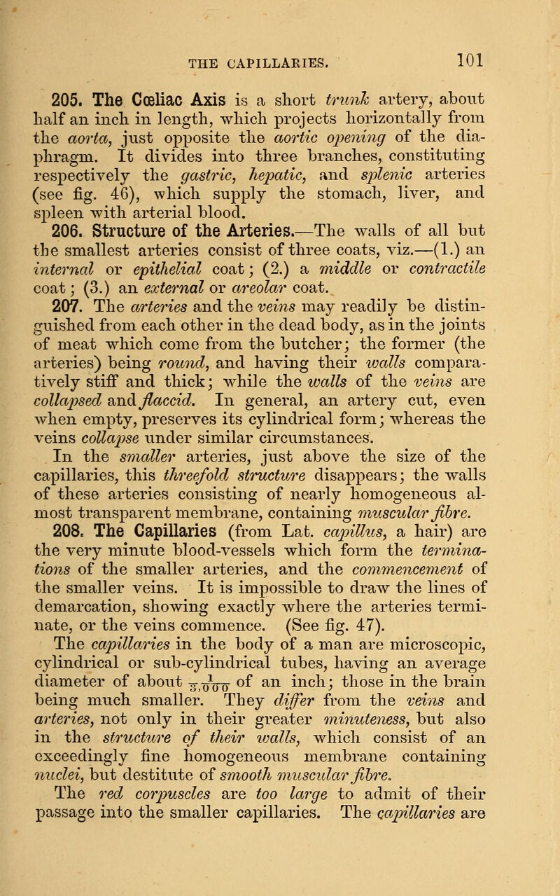 205. The Cceliac Axis is a short trunh artery, about half an inch in length, which projects horizontally from the aorta, just opposite the aortic ojjening of the dia- phragm. It divides into three branches, constituting respectively the gastric, hejxctic, and sjylenic arteries (see fig. 46), which supply the stomach, liver, and spleen v^^ith arterial blood. 206. Structure of the Arteries.—The walls of all but the smallest arteries consist of three coats, viz.—(1.) an internal or epithelial coat; (2.) a middle or contractile coat; (3.) an external or areolar coat. 207. The arteries and the veins may readily be distin- guished from each other in the dead body, as in the joints of meat which come from the butcher; the former (the arteries) being round, and having their loalls compara- tively stiff and thick; while the loalls of the veins are collapsed smd flaccid. In general, an artery cut, even when empty, preserves its cylindrical form; whereas the veins collai^se under similar circumstances. In the smaller arteries, just above the size of the capillaries, this threefold structure disappears; the walls of these arteries consisting of nearly homogeneous al- most transparent membrane, containing muscular fibre. 208. The Capillaries (from Lat. cajnllus, a hair) are the very minute blood-vessels which form the termina- tions of the smaller arteries, and the commencement of the smaller veins. It is impossible to draw the lines of demarcation, showing exactly where the arteries termi- nate, or the veins commence. (See fig. 47). The capillaries in the body of a man are microscopic, cylindrical or sub-cylindrical tubes, having an average diameter of about y-,oVo ^^ ^^^ inch; those in the brain being much smaller. They differ from the veins and arteries, not only in their greater minuteness, but also in the structure of their walls, which consist of an exceedingly fine homogeneous membrane containing nuclei, but destitute of smooth muscidar fihre. The red cor2niscles are too large to admit of their passage into the smaller capillaries. The cajnllaries are