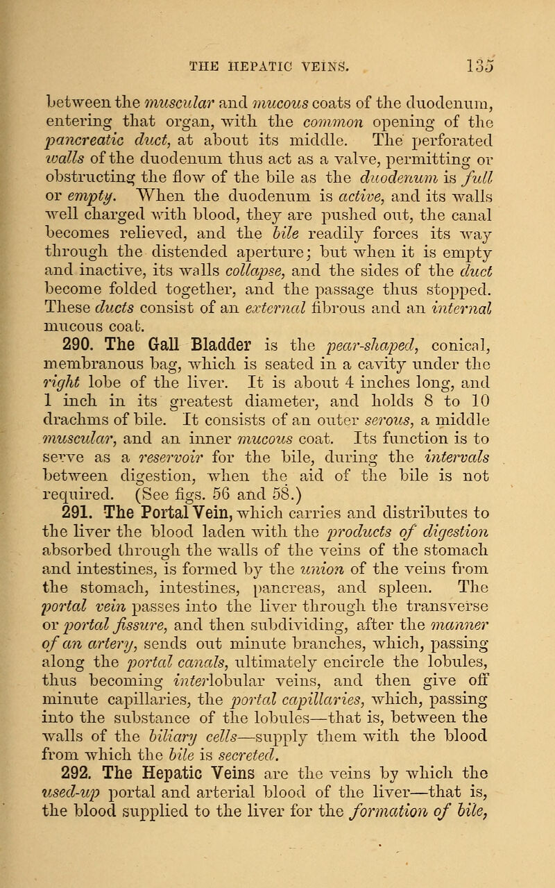 between the muscular and mucous coats of the cluodenuni, entering that organ, with the common opening of the pancreatic duct, at about its middle. The perforated loalls of the duodennm thus act as a valve, permitting or obstructing the flow of the bile as the duodenum is full or empty. When the duodenum is active, and its walls well charged vdth blood, they are pushed out, the canal becomes relieved, and the bile readily forces its way through the distended aperture; but when it is empty and inactive, its walls collapse, and the sides of the duct become folded together, and the passage thus stopped. These ducts consist of an external fibrous and an internal mucous coaL 290. The Gall Bladder is the pear-shaped, conical, membranous bag, which is seated in a cavity under the right lobe of the liver. It is about 4 inches long, and 1 inch in its greatest diameter, and holds 8 to 10 drachms of bile. It consists of an outer serous, a middle 7nuscidar, and an inner mucous coat. Its function is to serve as a reservoir for the bile, during the intervals between digestion, when the aid of the bile is not required. (See figs. 56 and 58.) 291. The Portal Vein, which carries and distributes to the liver the blood laden with the products of digestion absorbed through the walls of the veins of the stomach and intestines, is formed by the union of the veins from the stomach, intestines, [)ancreas, and spleen. The portal vein passes into the liver through the transverse or portal fissure, and then subdividing, after the manner of an artery, sends out minute branches, which, passing along the portal canals, ultimately encircle the lobules, thus becoming interlobul^Y veins, and then give ofi minute capillaries, the j^ortal capillaries, which, passing into the substance of the lobules—that is, between the walls of the biliary cells—supply them with the blood from which the bile is secreted. 292. The Hepatic Veins are the veins by which the used-up portal and arterial blood of the liver—that is, the blood supplied to the liver for the formation of hile,