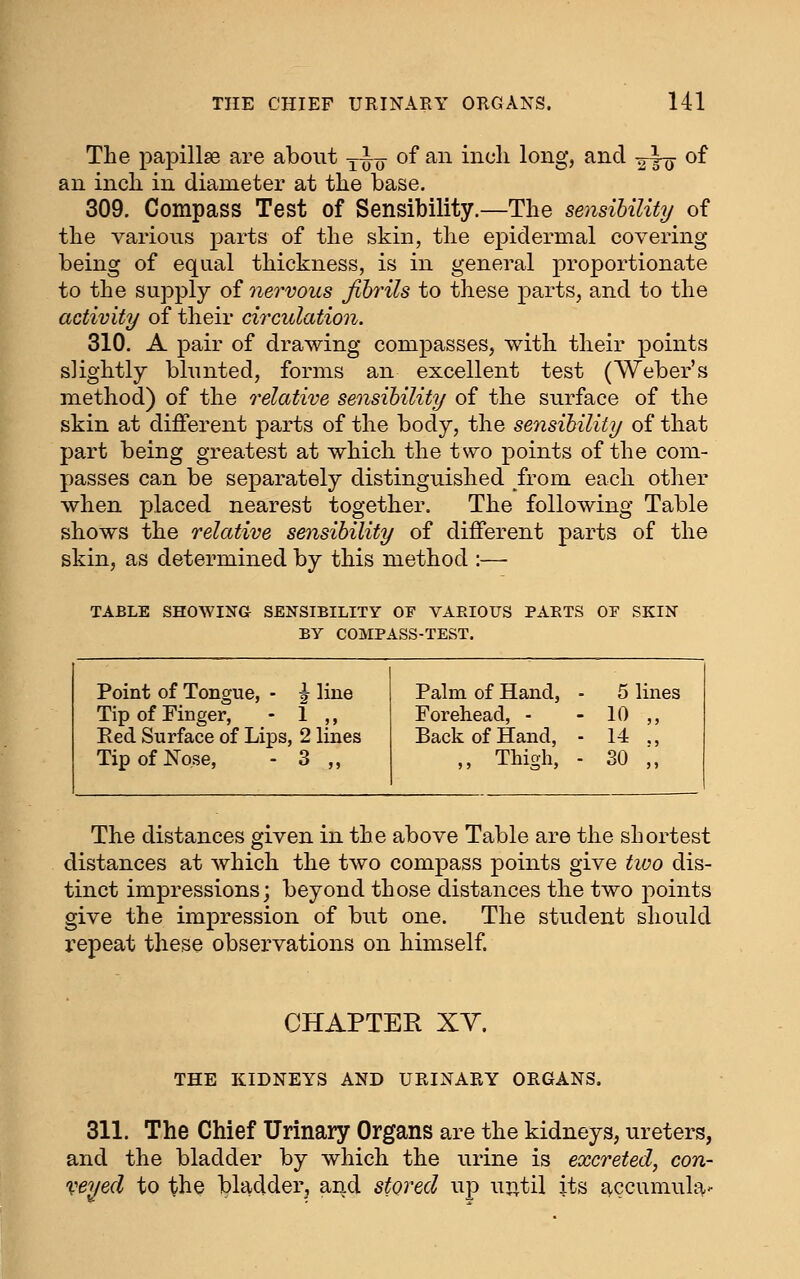 THE CHIEF URINARY ORGANS. Ul The papillae are about yuo ^^ ^^^ ^^^^^^ loi^8*j ^i^^ itto ^^ an incli in diameter at the base. 309. Compass Test of Sensibility.—The sensibility of the various parts of the skin, the epidermal covering- being of equal thickness, is in general proportionate to the supply of nervous fibrils to these parts, and to the activity of their circulation. 310. A pair of drawing compasses, with their points slightly blunted, forms an excellent test (Weber's method) of the relative sensibility of the surface of the skin at different parts of the body, the sensibility of that part being greatest at which the two points of the com- passes can be separately distinguished from each other when placed nearest together. The following Table shows the relative sensibility of different parts of the skin, as determined by this method :— TABLE SHOWING SENSIBILITY OF VARIOUS PARTS OP SKIN BY COMPASS-TEST. Point of Tongue, - ^ line Tip of Finger, - 1 ,, Red Surface of Lips, 2 lines Tip of Nose, - 3 „ Palm of Hand, - 5 lines Forehead, - - 10 ,, Back of Hand, - 14 ., „ Thigh, - SO ;, The distances given in the above Table are the shortest distances at which the two compass points give tioo dis- tinct impressions; beyond those distances the two points give the impression of but one. The student should repeat these observations on himself. CHAPTER XY. THE KIDNEYS AND URINARY ORGANS. 311. The Chief Urinary Organs are the kidneys, ureters, and the bladder by which the urine is excreted, con- veyed to the bladder, and stored up ur,til its accumula'-