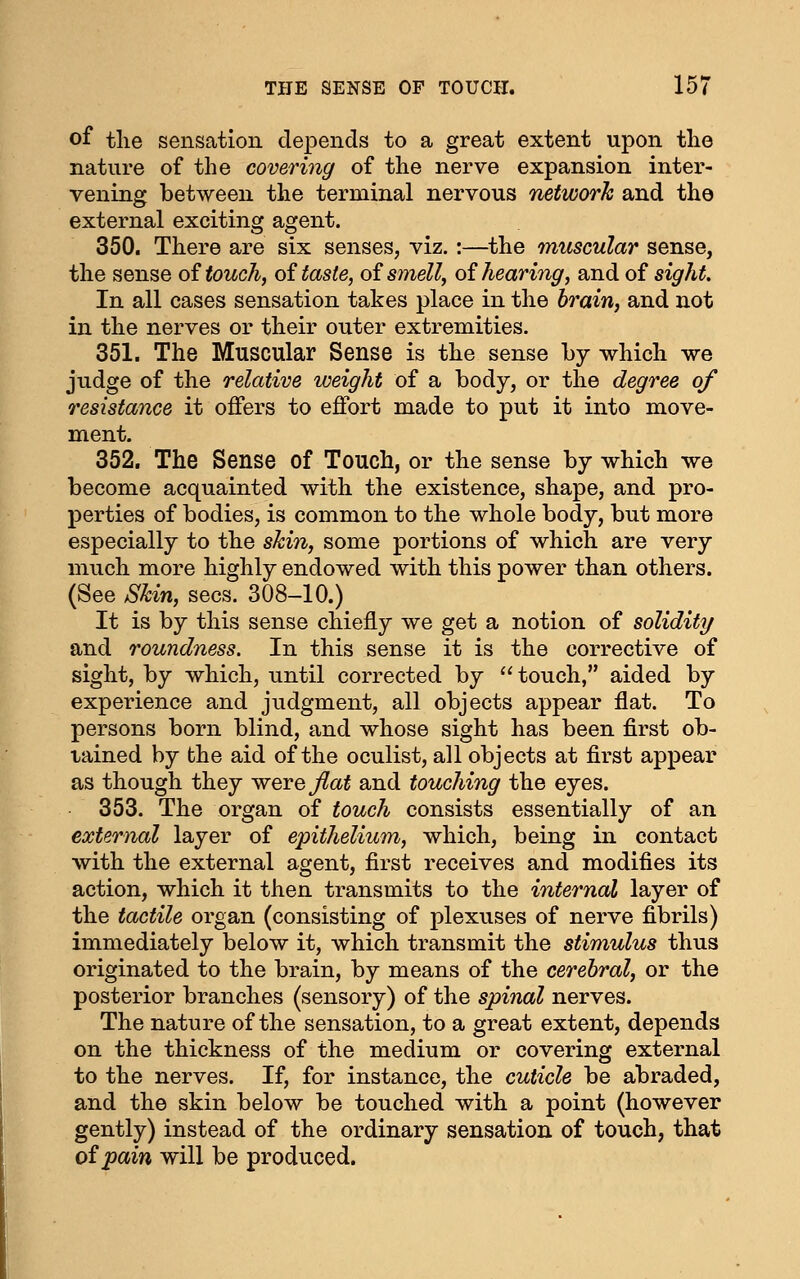 of the sensation depends to a great extent upon the nature of the covering of the nerve expansion inter- vening between the terminal nervous network and the external exciting agent. 350. There are six senses, viz.:—the muscular sense, the sense oi touch, oi taste, oi smell, oi hearing, and of sight. In all cases sensation takes place in the brain, and not in the nerves or their outer extremities. 351. The Muscular Sense is the sense by which we judge of the relative weight of a body, or the degree of resistance it offers to effort made to put it into move- ment. 352. The Sense of Touch, or the sense by which we become acquainted with the existence, shape, and pro- perties of bodies, is common to the whole body, but more especially to the skin, some portions of which are very much more highly endowed with this power than others. (See Skin, sees. 308-10.) It is by this sense chiefly we get a notion of solidity/ and roundness. In this sense it is the corrective of sight, by which, until corrected by  touch, aided by experience and judgment, all objects appear flat. To persons born blind, and whose sight has been first ob- tained by the aid of the oculist, all objects at first appear as though they were flat and touching the eyes. 353. The organ of touch consists essentially of an external layer of epithelium, which, being in contact with the external agent, first receives and modifies its action, which it then transmits to the internal layer of the tactile organ (consisting of plexuses of nerve fibrils) immediately below it, which transmit the stimulus thus originated to the brain, by means of the cerebral, or the posterior branches (sensory) of the spinal nerves. The nature of the sensation, to a great extent, depends on the thickness of the medium or covering external to the nerves. If, for instance, the cuticle be abraded, and the skin below be touched with a point (however gently) instead of the ordinary sensation of touch, that oipain will be produced.