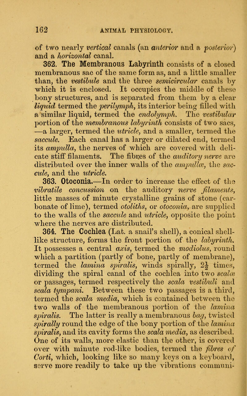 of two nearly vertical canals (an anterior and a posterior) and a horizontal canal. 362. The Membranous Labyrinth consists of a closed membranous sac of the same form as, and a little smaller than, the vestibule and the three semicircular canals by which it is enclosed. It occupies the middle of these bony structures, and is separated from them by a clear liquid termed the perilymph, its interior being filled with a similar liquid, termed the endolym'ph. The vestibular portion of the membranous labyrinth consists of two sacs, -—a larger, termed the utricle, and a smaller, termed the saccule. Each canal has a larger or dilated end, termed its ampidla, the nerves of which are covered with deli- cate stiff filaments. The fibi:es of the auditory nerve are distributed over the inner walls of the amindlce, the sac- cule, and the utricle. 363. Otoconia.—In order to increase the effect of the vibratile concussion on the auditory nerve fdaments, little masses of minute crystalline grains of stone (car- bonate of lime), termed otoliths, or otoconia, are supplied to the walls of the saccide and utricle, opposite the point where the nerves are distributed. 364. The Cochlea (Lat. a snail's shell), a conical shell- like structure, forms the front portion of the labyrinth. It possesses a central axis, termed the modiolus, round which a partition (partly of bone, partly of membrane), termed the lamina sjnralis, winds spirally, 2J times, dividing the spiral canal of the cochlea into two scahe or passages, termed respectively the scala vestibidi and sccda tympani. Between these two passages is a third, termed the scala media, which is contained between the two walls of the membranous portion of the lamina sjnralis. The latter is really a membranous bag, twisted spirally round the edge of the bony portion of the lamina spiralis, and its cavity forms the scala media, as described. One of its walls, more elastic than the other, is covered over Avith minute rod-like bodies, termed the fibres of Corti, which, looking like so many keys on a keyboard, serve more readily to take up the vibrations conimuni-