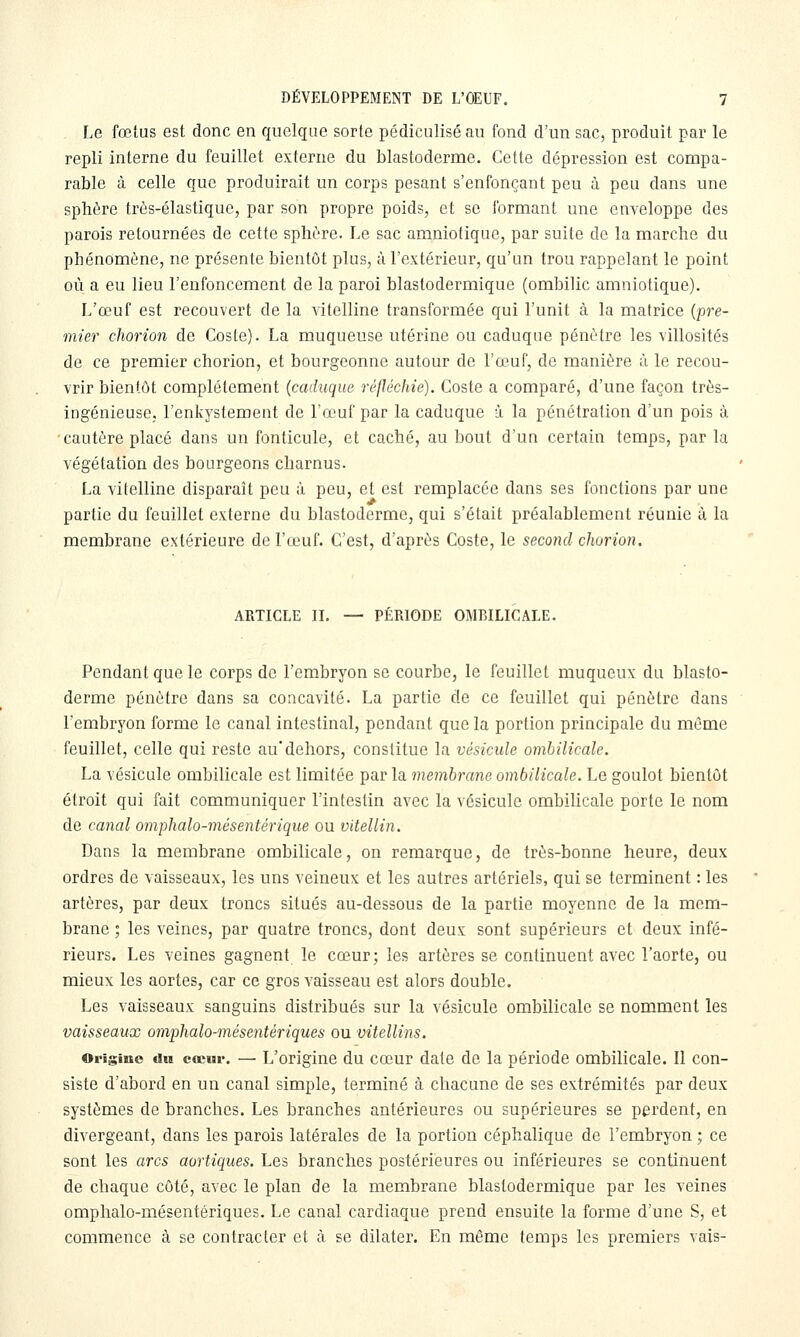 Le fœtus est donc en quelque sorte pédiculiséau fond d'un sac, produit par le repli interne du feuillet externe du blastoderme. Cette dépression est compa- rable à celle que produirait un corps pesant s'enfonçant peu à peu dans une sphère très-élastique, par son propre poids, et se Ibrmant une enveloppe des parois retournées de cette sphère. Le sac amniotique, par suite de la marche du phénomène, ne présente bientôt plus, à l'extérieur, qu'un trou rappelant le point où a eu lieu l'enfoncement de la paroi blastodermique (ombilic amniotique). L'œuf est recouvert de la vitelline transformée qui l'unit à la matrice {pre- mier chorion de Coste). La muqueuse utérine ou caduque pénètre les villosités de ce premier chorion, et bourgeonne autour de l'œuf, de manière à le recou- vrir bientôt complètement (caduque réfléchie). Coste a comparé, d'une façon très- ingénieuse, l'enkystement de l'œuf par la caduque à la pénétration d'un pois à cautère placé dans un fonticule, et caché, au bout d'un certain temps, par la végétation des bourgeons charnus. La vitelline disparaît peu à peu, et est remplacée dans ses fonctions par une partie du feuillet externe du blastoderme, qui s'était préalablement réunie ù la membrane extérieure de l'œuf. C'est, d'après Coste, le second chorion. ARTICLE II. — PERIODE OMBILICALE. Pendant que le corps de l'embryon se courbe, le feuillet muqueux du blasto- derme pénètre dans sa concavité. La partie de ce feuillet qui pénètre dans l'embryon forme le canal intestinal, pendant que la portion principale du même feuillet, celle qui reste au*dehors, constitue la vésicule ombilicale. La vésicule ombilicale est limitée par la membrane ombilicale. Le goulot bientôt étroit qui fait communiquer l'intestin avec la vésicule ombilicale porte le nom de canal omphalo-mésentérique ou vitellin. Dans la membrane ombilicale, on remarque, de très-bonne heure, deux ordres de vaisseaux, les uns veineux et les autres artériels, qui se terminent : les artères, par deux troncs situés au-dessous de la partie moyenne de la mem- brane ; les veines, par quatre troncs, dont deux sont supérieurs et deux infé- rieurs. Les veines gagnent le cœur; les artères se continuent avec l'aorte, ou mieux les aortes, car ce gros vaisseau est alors double. Les vaisseaux sanguins distribués sur la vésicule ombilicale se nomment les vaisseaux omphalo-mésentériques ou vitellins. Origine du cœur. — L'origine du cœur date de la période ombilicale. Il con- siste d'abord en un canal simple, terminé à chacune de ses extrémités par deux systèmes de branches. Les branches antérieures ou supérieures se perdent, en divergeant, dans les parois latérales de la portion céphalique de l'embryon ; ce sont les arcs aortiques. Les branches postérieures ou inférieures se continuent de chaque côté, avec le plan de la membrane blastodermique par les veines omphalo-mésentériques. Le canal cardiaque prend ensuite la forme d'une S, et commence à se contracter et à se dilater. En même temps les premiers vais-