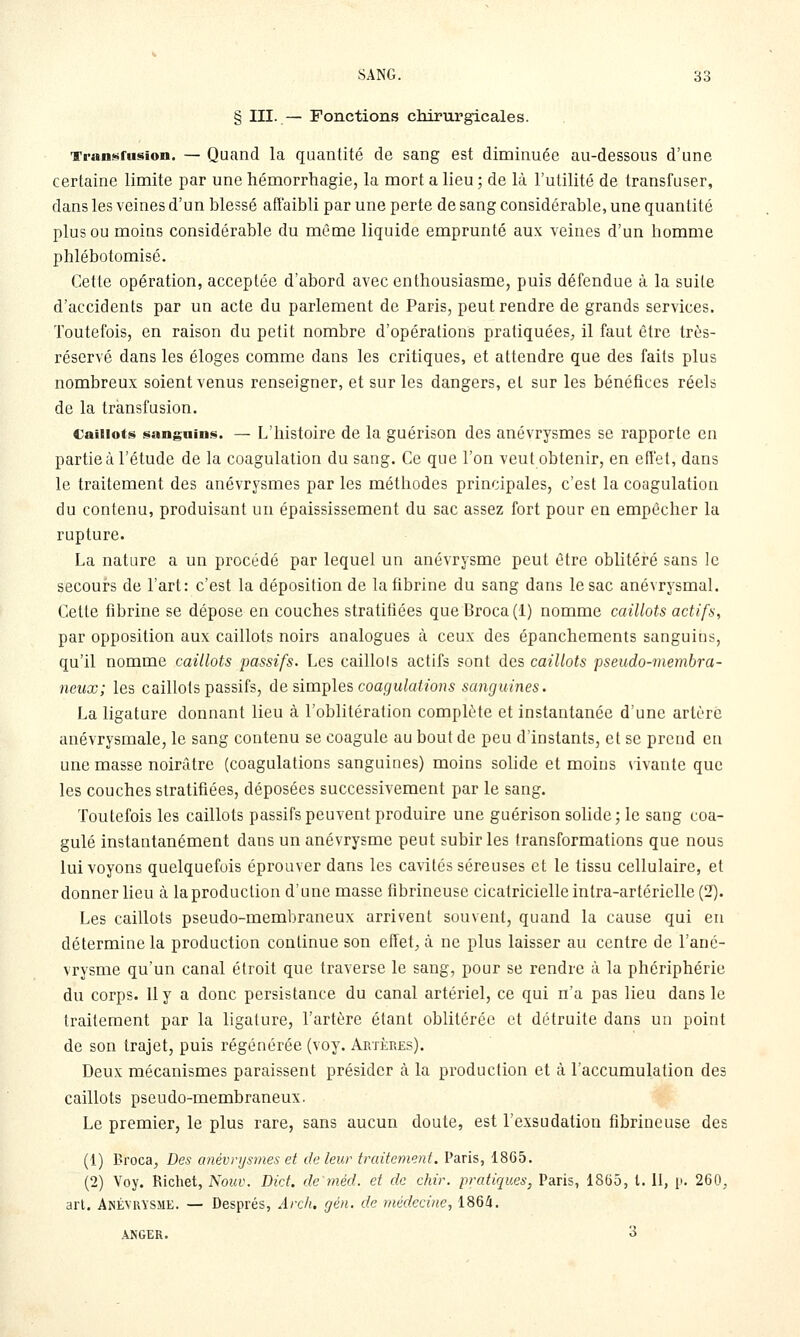 § III. — Fonctions chirurgicales. Tj-ansfusion. — Quand la quantité de sang est dinainuée au-dessous d'une certaine limite par une hémorrhagie, la mort a lieu ; de là l'utilité de transfuser, dans les veines d'un blessé affaibli par une perte de sang considérable, une quantité plus ou moins considérable du même liquide emprunté aux veines d'un homme phlébotomisé. Cette opération, acceptée d'abord avec enthousiasme, puis défendue à la suite d'accidents par un acte du parlement de Paris, peut rendre de grands services. Toutefois, en raison du petit nombre d'opérations pratiquées^ il faut être très- réservé dans les éloges comme dans les critiques, et attendre que des faits plus nombreux soient venus renseigner, et sur les dangers, et sur les bénéfices réels de la transfusion. Caillots sanguin!^. — L'histoire de la guérison des anévrysmes se rapporte en partie à l'étude de la coagulation du sang. Ce que l'on veut obtenir, en effet, dans le traitement des anévrysmes par les méthodes principales, c'est la coagulation du contenu, produisant un épaississement du sac assez fort pour en empêcher la rupture. La nature a un procédé par lequel un anévrysme peut être oblitéré sans le secours de l'art: c'est la déposition de la fibrine du sang dans le sac anévrysmal. Cette fibrine se dépose en couches stratifiées que Broca (1) nomme caillots actifs, par opposition aux caillots noirs analogues à ceux des épanchements sanguins, qu'il nomme caillots passifs. Les caillols actifs sont des caillots pseudo-membra- neux; les caillots passifs, de ûm^les coagulations sanguines. La ligature donnant lieu à l'oblitération complète et instantanée d'une artère anévrysmale, le sang contenu se coagule au bout de peu d'instants, et se prend en une masse noirâtre (coagulations sanguines) moins sohde et moins \ ivante que les couches stratifiées, déposées successivement par le sang. Toutefois les caillots passifs peuvent produire une guérison sohde ; le sang coa- gulé instantanément dans un anévrysme peut subir les transformations que nous lui voyons quelquefois éprouver dans les cavités séreuses et le tissu cellulaire, et donner lieu à la production d'une masse fibrineuse cicatricielle intra-artérielle (2). Les caillots pseudo-membraneux arrivent souvent, quand la cause qui en détermine la production continue son effet, à ne plus laisser au centre de l'ané- vrysme qu'un canal étroit que traverse le sang, pour se rendre à la phériphérie du corps. Il y a donc persistance du canal artériel, ce qui n'a pas lieu dans le traitement par la ligature, l'artère étant oblitérée et détruite dans un point de son trajet, puis régénérée (voy. ArtÎlRes), Deux mécanismes paraissent présider à la production et à l'accumulation des caillots pseudo-membraneux. Le premier, le plus rare, sans aucun doute, est l'exsudation fibrineuse des (1) Broca, Des anévnjsmes et de leur traitement. Paris, 1865. (2) Voy. Richet, Nouv. Did. demèd. et de chir. pratiques, Paris, 18(55, l. 11, i'. 260, arl. Anévrysme. — Després, Arch. gén. de médecine., 1864. ANGER. 3