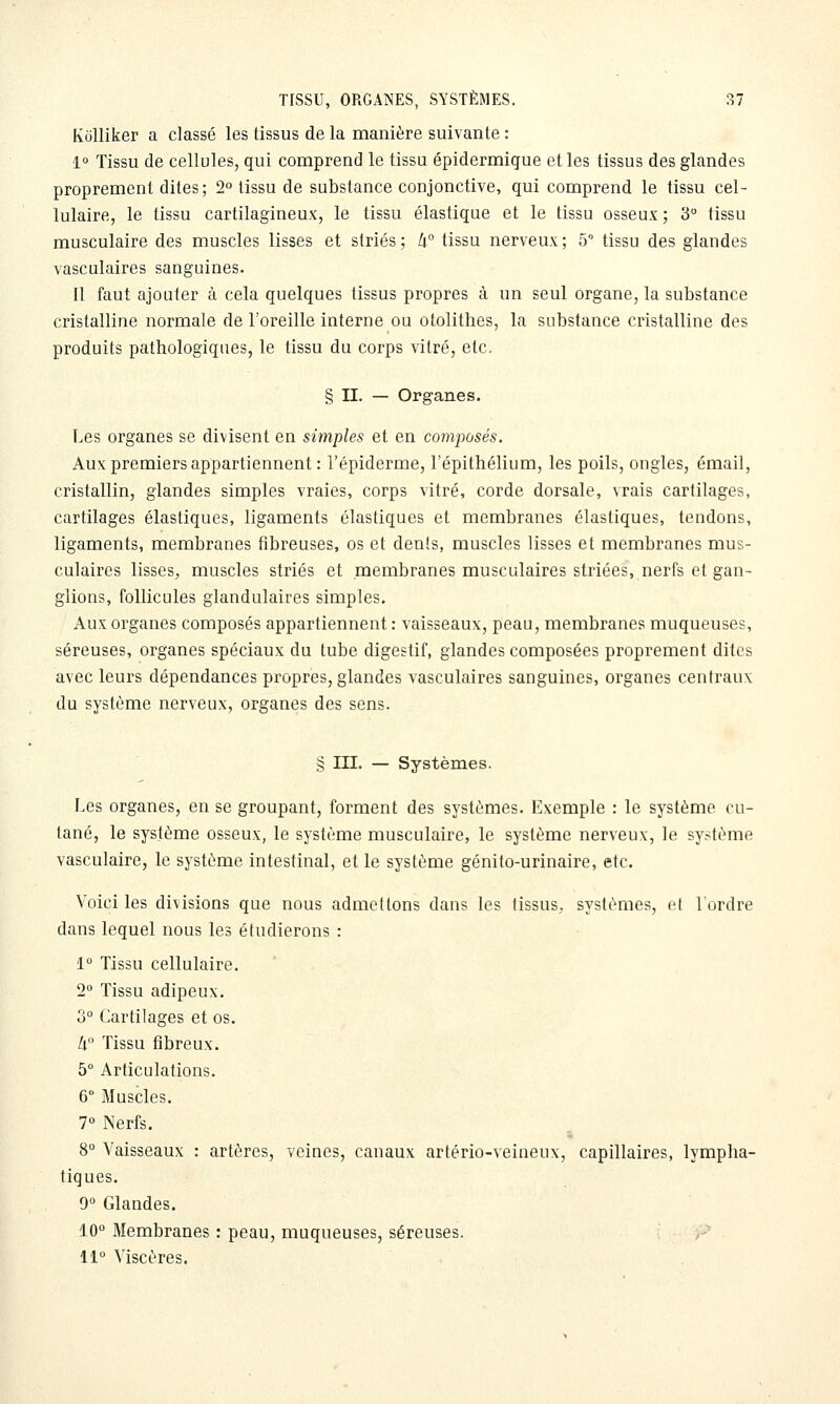 IvciUiker a classé les tissus de la manière suivante : 1 Tissu de cellules, qui comprend le tissu épidermique et les tissus des glandes proprement dites; 2° tissu de substance conjonctive, qui comprend le tissu cel- lulaire, le tissu cartilagineux, le tissu élastique et le tissu osseux; 3° tissu musculaire des muscles lisses et striés; li° tissu nerveux; 5 tissu des glandes vasculaires sanguines. Il faut ajouter à cela quelques tissus propres à un seul organe, la substance cristalline normale de l'oreille interne ou otolithes, la substance cristalline des produits pathologiques, le tissu du corps vitré, etc. § II. — Organes. Les organes se divisent en simples et en composés. Aux premiers appartiennent : l'épiderme, l'épithélium, les poils, ongles, émail, cristallin, glandes simples vraies, corps vitré, corde dorsale, vrais cartilages, cartilages élastiques, ligaments élastiques et membranes élastiques, tendons, ligaments, membranes fibreuses, os et dénis, muscles lisses et membranes mus- culaires lisses, muscles striés et membranes musculaires striées, nerfs et gan- glions, follicules glandulaires simples. Aux organes composés appartiennent : vaisseaux, peau, membranes muqueuses, séreuses, organes spéciaux du tube digestif, glandes composées proprement dites avec leurs dépendances propres, glandes vasculaires sanguines, organes centraux du système nerveux, organes des sens. § III. — Systèmes. Les organes, en se groupant, forment des systèmes. Exemple : le système cu- tané, le système osseux, le système musculaire, le système nerveux, le sy.-^tème vasculaire, le système intestinal, et le système génito-urinaire, etc. Voici les divisions que nous admettons dans les lissus, systèmes, e( l'ordre dans lequel nous les étudierons : 1° Tissu cellulaire. 2° Tissu adipeux. 3° Cartilages et os. Zi Tissu fibreux. 5° Articulations. 6° Muscles. 7» Nerfs. 8° Vaisseaux : artères, veines, canaux artério-veineux, capillaires, lympha- tiques. 9° Glandes. 10° Membranes : peau, muqueuses, séreuses. 11 Viscères.