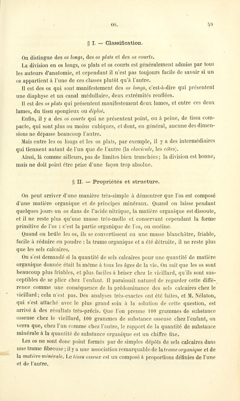 os. .^9 Classification. On distingue des os longs, des os plats et des os courts. La division en os longs, os plats et os courts est généralement admise par tous les auteurs d'anatomie, et cependant il n'est pas toujours facile de savoir si un os appartient à l'une de ces classes plutôt qu'à l'autre. Il est des os qui sont manifestement des os longs, c'est-à-dire qui présentent une diaphyse et un canal médullaire, deux extrémités renflées. 11 est des os plats qui présentent manifestement deux lames, et entre ces deux lames, du tissu spongieux ou diploé. Enfin, il y a des os courts qui ne présentent point, ou à peine, de tissu com- pacte, qui sont plus ou moins cubiques, et dont, en général, aucune des dimen- sions ne dépasse beaucoup l'autre. Mais entre les os longs et les os piafs, par exemple, il y a des intermédiaires qui tiennent autant de l'un que de l'autre (la clavicule, les côtes). Ainsi, là comme ailleurs, pas de limites bien tranchées ; la division est bonne, mais ne doit point être prise d'une façon trop absolue. § II. — Propriétés et structure. On peut arriver d'une manière très-simple à démontrer que l'os est composé d'une matière organique et de principes minéraux. Quand on laisse pendant quelques jours un os dans de l'acide nitrique, la matière organique est dissoute, et il ne reste plus qu'une masse très-molle et conservant cependant la forme primitive de l'os : c'est la partie organique de l'os, ou osséine. Quand on brûle les os, ils se convertissent en une masse blanchâtre, friable, facile à réduire en poudre : la trame organique et a été détruite, il ne reste plus que les sels calcaires. On s'est demandé si la quantité de sels calcaires pour une quantité de matière organique donnée était la même à tous les âges de la vie. On sait que les os sont beaucoup plus friables, et plus faciles à briser chez le vieillard, qu'ils sont sus- ceptibles de se plier chez l'enfant. Il paraissait naturel de regarder cette difFé-^ rence comme une conséquence de la prédominance des sels calcaires chez le vieillard; cela n'est pas. Des analyses très-exactes ont été faites, et M. Nélaton, qui s'est attaché avec le plus grand soin à la solution de cette question, est arrivé à des résultats très-précis. Que l'on prenne 100 grammes de substance osseuse chez le vieillard, 100 grammes de substance osseuse chez l'enfant, on verra que, chez l'un comme chez l'autre, le rapport de la quantité de substance minérale à la quantité de substance organique est un chiffre fixe. Les os ne sont donc point formés par de simples dépôts de sels calcaires dans une trame fibreuse ; il y a une association remarquable de la trame organique et de la matière minérale. Le tissu osseux est un composé à proportions définies de l'une et de l'autre.