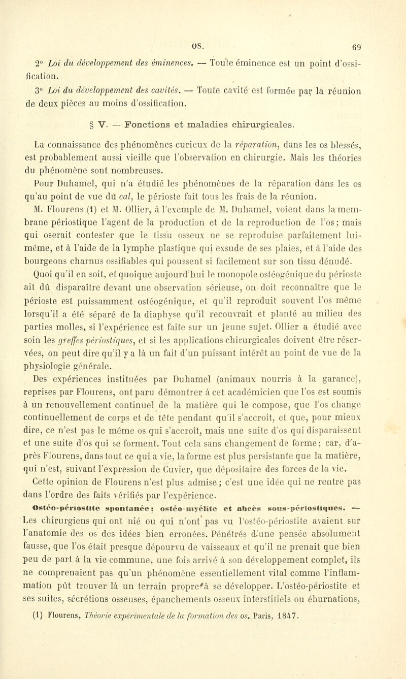 2° Loi du développement des éminences. — Tou'le éminence est un point d'ossi- fication. 3° Loi du développement des cavités. — Toute cavité est formée pai; la réunion de deux pièces au moins d'ossification. § V. — Fonctions et maladies chirurgicales. La connaissance des phénomènes curieux de la réparation, dans les os blessés, est probablement aussi vieille que l'observation en chirurgie. Mais les théories du phénomène sont nombreuses. Pour Duhamel, qui n'a étudié les phénomènes de la réparation dans les os qu'au point de vue dû cal, le périoste fait tous les frais de la réunion. M. Flourens (1) et M. Ollier, à l'exemple de M. Duhamel, voient dans la mem- brane périostique l'agent de la production et de la reproduction de l'os; mais qui oserait contester que le tissu osseux ne se reproduise parfaitement lui- même, et à l'aide de la lymphe plastique qui exsude de ses plaies, et à l'aide des bourgeons charnus ossifiables qui poussent si facilement sur son tissu dénudé. Quoi qu'il en soit, et quoique aujourd'hui le monopole ostéogénique du périoste ait dû disparaître devant une observation sérieuse, on doit reconnaître que le périoste est puissamment ostéogénique, et qu'il reproduit souvent l'os même lorsqu'il a été séparé de la diaphyse qu'il recouvrait et planté au milieu des parties molles, si l'expérience est faite sur un jeune sujet. Ollier a étudié avec soin les greffes périostiques, et si les applications chirurgicales doivent ô(re réser- vées, on peut dire qu'il y a là un fait d'un puissant intérêt au point de vue de la physiologie générale. Des expériences instituées par Duhamel (animaux nourris à la garance), reprises par Flourens, ont paru démontrer à cet académicien que l'os est soumis à un renouvellement continuel de la matière qui le compose, que l'os change continuellement de corps et de tête pendant qu'il s'accroît, et que, pour mieux dire, ce n'est pas le même os qui s'accroît, mais une suite d'os qui disparaissent et une suite d'os qui se forment. Tout cela sans changement de forme; car, d'a- près Flourens, dans tout ce qui a vie, la forme est plus persistante que la matière, qui n'est, suivant l'expression de Cuvier, que dépositaire des forces de la vie. Cette opinion de Flourens n'est plus admise; c'est une idée qui ne rentre pas dans l'ordre des faits vérifiés par l'expérience. Ostéo-périostitc spontanée : ostéo-niyclitc et abcès sous-périostiques. — Les chirurgiens qui ont nié ou qui n'ont pas vu l'ostéo-périostite a\aient sur l'anatomie des os des idées bien erronées. Pénétrés d.'une pensée absolument fausse, que l'os était presque dépourvu de vaisseaux et qu'il ne prenait que bien peu de part à la vie commune, une fois arrivé à son développement complet, ils ne comprenaient pas qu'un phénomène essentiellement vital comme l'inflam- mation pût trouver là un terrain propre'à se développer. L'ostéo-périostite et ses suites, sécrétions osseuses, épanchements osseux interstitiels ou éburnations, (1) Flourens, Théoi-ie expérimentale de la formation des os. Y'a.ris, 1847.