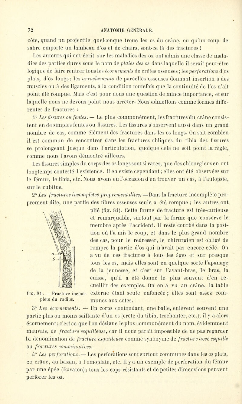 côte, quand un projectile quelconque troue les os du crâne, ou qu'un coup de sabre emporte un lambeau d'os et de chairs, sont-ce là des fractures! Les auteurs qui ont écrit sur les maladies des os ont admis une classe de mala- dies des parties dures sous le nom de plaies des os dans laquelle il serait peut-être logique de faire rentrer tous les écornements de crêtes osseuses ; les perforations d'os plats, d'os longs; les arrachements de parcelles osseuses donnant insertion à des muscles ou à des ligaments, à la condition toutefois que la continuité de l'os n'ait point été rompue. Mais c'est pour nous une question de mince importance, et sur laquelle nous ne devons point nous arrêter. Nous admettons comme formes diffé- rentes de fractures : 1° Les fissures ou fentes. — Le plus communément, les fractures du crâne consis- tent en de simples fentes ou fissures. Les tissures s'observent aussi dans un grand nombre de cas, comme élément des fractures dans les os longs. On sait combien il est commun de rencontrer dans les fractures obliques du tibia des fissures se prolongeant jusque dans l'articulation, quoique cela ne soit point la règle, comme nous l'avons démontré ailleurs. Les fissures simples du corps des os longs sont si rares, que des chirurgiens en ont longtemps contesté l'existence. Il en existe cependant; elles ont été observées sur le fémur, le tibia, etc. Nous avons eu l'occasion d'en trouver un cas, à l'autopsie, sur le cubitus. 2° Les fractures incomplètes proprement dites. —Dans la fracture incomplète pro- prement dite, une partie des fibres osseuses seule a été rompue ; les autres ont plié (fig. 81). Cette forme de fracture est très-curieuse et remarquable, surtout par la forme que conserve le membre après l'accident. Il reste courbé dans la posi- tion où l'a mis le coup, et dans le plus grand nombre des cas, pour le redresser, le chirurgien est obligé de rompre la partie d'os qui n'avait pas encore cédé. On a vu de ces fractures à tous les ûges et sur presque tous les os, mais elles sont en quelque sorte l'apanage de la jeunesse, et c'est sur l'avant-bras, le bras, la cuisse, qu'il a été donné le plus souvent d'en re- cueillir des exemples. On en a vu au crâne, la table externe étant seule enfoncée ; elles sont assez com- munes aux côtes. o Les écornements. — Un corps contondant, une balle, enlèvent souvent une partie plus ou moins saillante d'un os (crête du tibia, trochanter, etc.), il y a alors écornement; c'est ce que l'on désigne le plus communément du nom, évidemment meuvais, de fracture esquilleuse, car il nous paraît impossible de ne pas regarder la dénomination de fracture esquilleuse comme synonyme de fracture avec esquille DU fractures comminutives. ■ k Les perforations. — Les perforations sont surtout communes dans les os plats, au crâne, au bassin, à l'omoplate, etc. Il y a un exemple de perforation du fémur par une épée (Ravaton); tous les cops résistants et de petites dimensions peuvent perforer les os. Fig. 81. —Fracture incom- plète du radius.