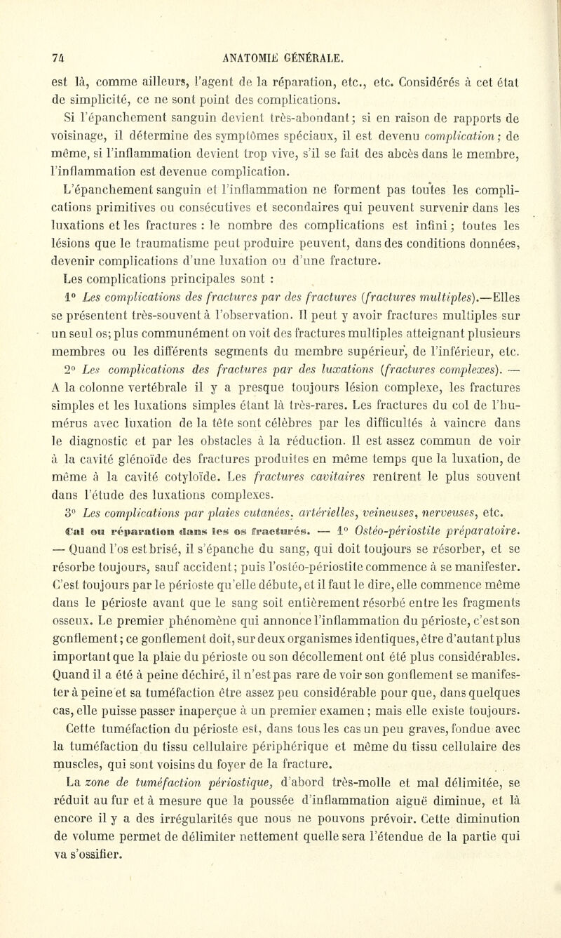 est là, comme ailleurs, l'agent de la réparation, etc., etc. Considérés à cet état de simplicité, ce ne sont point des complications. Si l'épanchcment sanguin devient très-abondant; si en raison de rapports de voisinage, il détermine des symptômes spéciaux, il est devenu complication ; de même, si l'inflammation devient trop vive, s'il se fait des abcès dans le membre, l'inflammation est devenue complication. L'épanchcment sanguin et l'inflammation ne forment pas toutes les compli- cations primitives ou consécutives et secondaires qui peuvent survenir dans les luxations et les fractures : le nombre des complications est infini ; toutes les lésions que le traumatisme peut produire peuvent, dans des conditions données, devenir complications d'une luxation ou d'une fracture. Les complications principales sont : i° Les complications des fractures par des fractures {fractures multiples).—Elles se présentent très-souvent à l'observation. Il peut y avoir fractures multiples sur un seul os; plus communément on voit des fractures multiples atteignant plusieurs membres ou les différents segments du membre supérieur, de l'inférieur, etc. 2° Les complications des fractures par des luxations {fractures complexes). — A la colonne vertébrale il y a presque toujours lésion complexe, les fractures simples et les luxations simples étant là très-rares. Les fractures du col de l'hu- mérus avec luxation de la tête sont célèbres par les difficultés à vaincre dans le diagnostic et par les obstacles à la réduction. Il est assez commun de voir à la cavité glénoïde des fractures produites en même temps que la luxation, de même à la cavité cotyloïde. Les fractures cavitaires rentrent le plus souvent dans l'étude des luxations complexes. 3 Les complications par plaies cutanées, artérielles, veineuses, nerveuses, etc. Cal ou réparation dans les os ffractiiE'és. ■— 1° Ostéo-périostite préparatoire. — Quand l'os est brisé, il s'épanche du sang, qui doit toujours se résorber, et se résorbe toujours, sauf accident; puis l'ostéo-périostite commence à se manifester. C'est toujours par le périoste qu'elle débute, et il faut le dire, elle commence même dans le périoste avant que le sang soit entièrement résorbé entre les fragments osseux. Le premier phénomène qui annonce l'inflammation du périoste, c'est son gonflement ; ce gonflement doit, sur deux organismes identiques, être d'autant plus important que la plaie du périoste ou son décollement ont été plus considérables. Quand il a été à peine déchiré, il n'est pas rare de voir son gonflement se manifes- ter à peine et sa tuméfaction être assez peu considérable pour que, dans quelques cas, elle puisse passer inaperçue à un premier examen ; mais elle existe toujours. Cette tuméfaction du périoste est, dans tous les cas un peu graves, fondue avec la tuméfaction du tissu cellulaire périphérique et môme du tissu cellulaire des muscles, qui sont voisins du foyer de la fracture. La zone de tuméfaction périostique, d'abord très-molle et mal délimitée, se réduit au fur et à mesure que la poussée d'inflammation aiguë diminue, et là encore il y a des irrégularités que nous ne pouvons prévoir. Cette diminution de volume permet de délimiter nettement quelle sera l'étendue de la partie qui va s'ossifier.