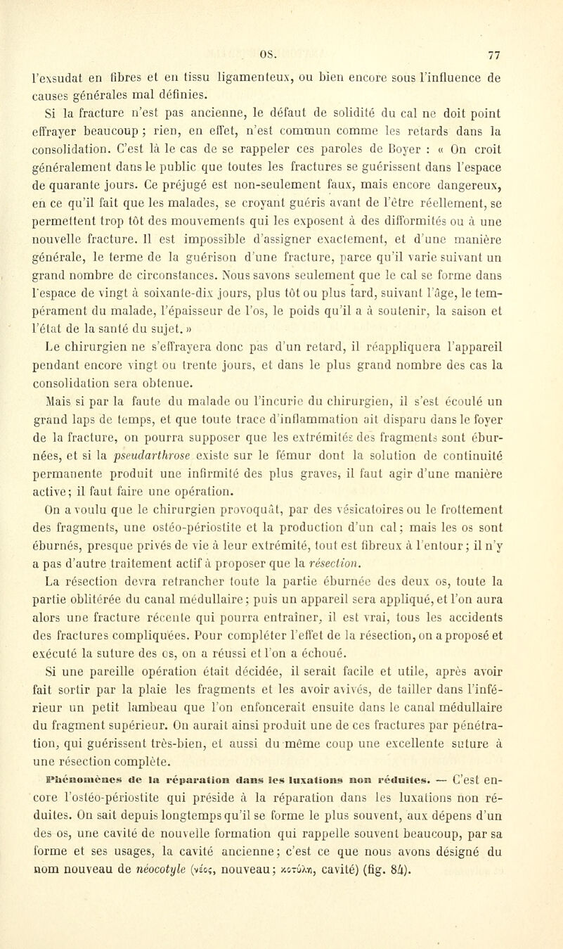 l'exsudat en fibres et eu tissu ligamenteux, ou bien encore sous l'influence de causes générales mal définies. Si la fracture n'est pas ancienne, le défaut de solidité du cal ne doit point effrayer beaucoup ; rien, en effet, n'est commun comme les retards dans la consolidation. C'est là le cas de se rappeler ces paroles de Boyer : « On croit généralement dans le public que toutes les fractures se guérissent dans l'espace de quarante jours. Ce préjugé est non-seulement faux, mais encore dangereux, en ce qu'il fait que les malades, se croyant guéris avant de l'être réellement, se permettent trop tôt des mouvements qui les exposent à des difformités ou à une nouvelle fracture. Il est impossible d'assigner exactement, et d'une manière générale, le terme de la guérison d'une fracture, parce qu'il varie suivant un grand nombre de circonstances. Nous savons seulement que le cal se forme dans l'espace de vingt à soixante-dix jours, plus tôt ou plus tard, suivant l'âge, le tem- pérament du malade, l'épaisseur de l'os, le poids qu'il a à soutenir, la saison et l'état de la santé du sujet. » Le chirurgien ne s'effrayera donc pas d'un retard, il réappliquera l'appareil pendant encore vingt ou trente jours, et dans le plus grand nombre des cas la consolidation sera obtenue. Mais si par la faute du malade ou l'incurie du chirurgien, il s'est écoulé un grand laps de temps, et que toute trace d'inflammation ait disparu dans le foyer de la fracture, on pourra supposer que les extrémités des fragmenta sont ébur- nées, et si la pseudarthrose existe sur le fémur dont la solution de continuité permanente produit une infirmité des plus graves, il faut agir d'une manière active; il faut faire une opération. On a voulu que le chirurgien provoquât, par des vésicatoiresou le frottement des fragments, une ostéo-périostite et la production d'un cal; mais les os sont éburnés, presque privés de vie à leur extrémité, tout est fibreux à l'entour ; il n'y a pas d'autre traitement actif à proposer que la résection. La résection devra retrancher toute la partie éburnée des deux os, toute la partie oblitérée du canal médullaire; puis un appareil sera appliqué, et l'on aura alors une fracture récente qui pourra entraîner, il est vrai, tous les accidents des fractures compliquées. Pour compléter l'effet de la résection, on a proposé et exécuté la suture des os, on a réussi et l'on a échoué. Si une pareille opération était décidée, il serait facile et utile, après avoir fait sortir par la plaie les fragments et les avoir avivés, de tailler dans l'infé- rieur un petit lambeau que l'on enfoncerait ensuite dans le canal médullaire du fragment supérieur. On aurait ainsi produit une de ces fractures par pénétra- tioUj qui guérissent très-bien, et aussi du même coup une excellente suture à une résection complète. B»héiiomèaes de la réparation dans les luxations non réduites. — C'est en- core l'ostéo-périostite qui préside à la réparation dans les luxations non ré- duites. On sait depuis longtemps qu'il se forme le plus souvent, aux dépens d'un des os, une cavité de nouvelle formation qui rappelle souvent beaucoup, par sa forme et ses usages, la cavité ancienne; c'est ce que nous avons désigné du nom nouveau de néocotyle (yio;, nouveau; xotùXyi, cavité) (fig. 8li).