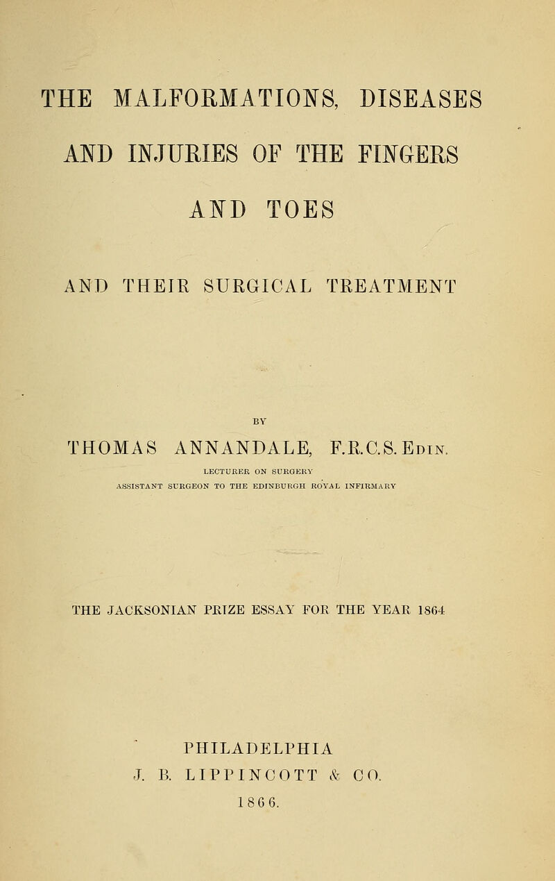 AND INJURIES OF THE FINGERS AND TOES AND THEIR SURGICAL TREATMENT THOMAS ANNANDALE, F.RC.S.Edin. LECTURER ON SURGERY ASSISTANT SURGEON TO THE EDINBURGH ROYAL INFIRMARY THE JACKSONIAN PRIZE ESSAY FOR THE YEAR 1864 PHILADELPHIA J. B. LIPTINCOTT & CO, 18G6.