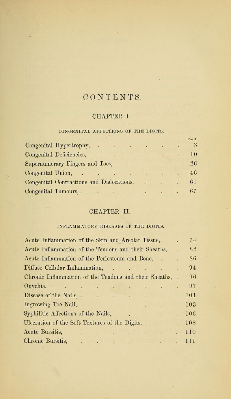 CONTENTS. CHAPTER I. CONGENITAL AFFECTIONS OF THE DIGITS. Congenital Hypertrophy, Congenital Deficiencies, Supernumerary Fingers and Toes, Congenital Union, .... Congenital Contractions and Dislocations, Congenital Tumours, .... PACE 3 10 26 46 61 67 CHAPTER II. INFLAMMATORY DISEASES OF THE DIGITS. Acute Inflammation of the Skin and Areolar Tissue, . 7 4 Acute Inflammation of the Tendons and their Sheaths, . 82 Acute Inflammation of the Periosteum and Bone, . . 86 Diffuse Cellular Inflammation, . . . . .94 Chronic Inflammation of the Tendons and their Sheaths, . 9 6 Onychia, . . . . . . . .97 Disease of the Nails, . . . . . . .101 Ingrowing Toe Nail, . . . . . . .103 Syphilitic Affections of the Nails, . . . .106 Ulceration of the Soft Textures of the Digits, . .108 Acute Bursitis, . . . . . . .110 Chronic Bursitis, . . . . . . .111