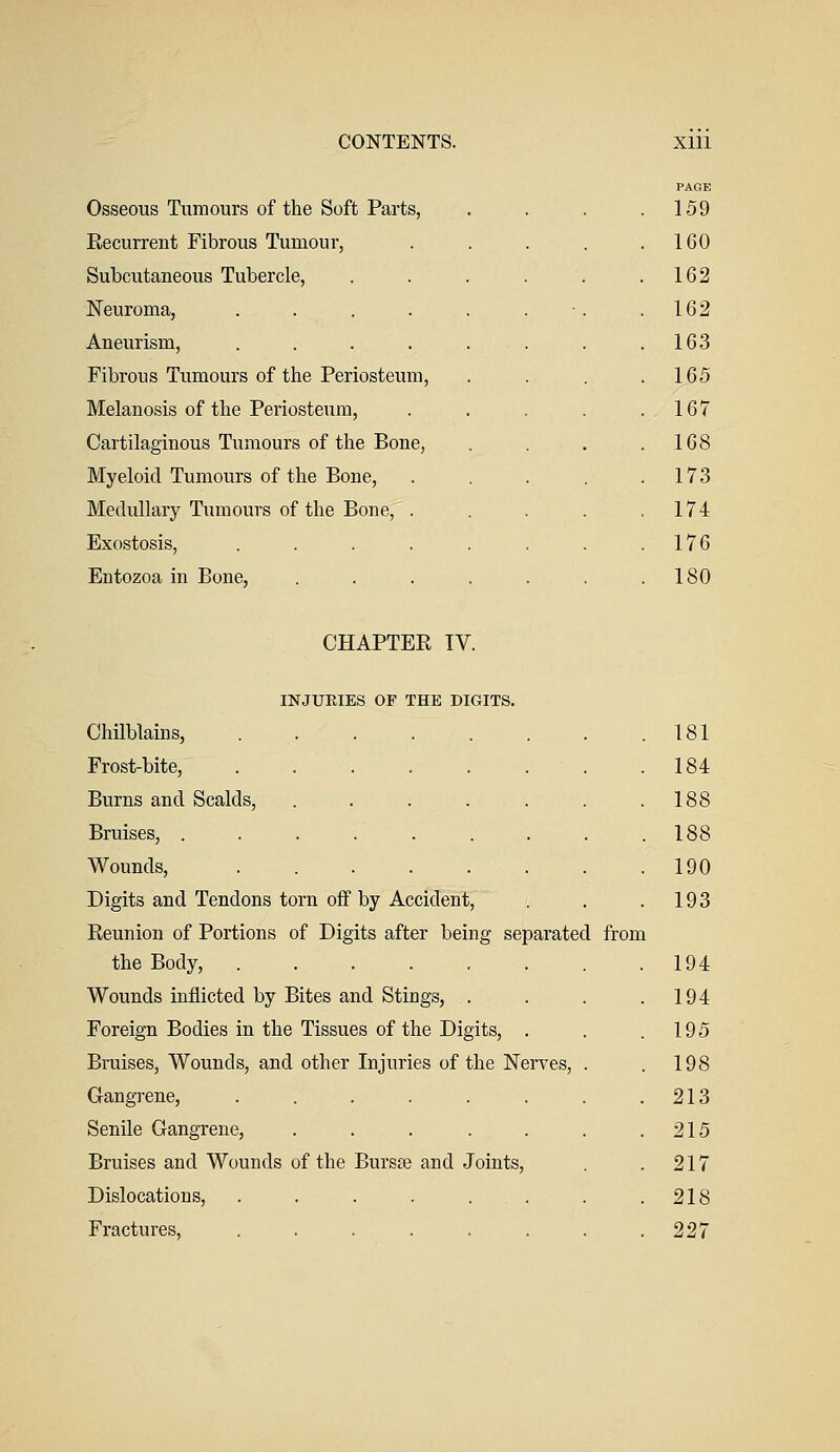 PAGE Osseous Tumours of the Soft Parts, . . . .159 Recurrent Fibrous Tumour, 160 Subcutaneous Tubercle, 162 Neuroma, .... 162 Aneurism, .... 163 Fibrous Tumours of the Periosteum, 165 Melanosis of the Periosteum, 167 Cartilaginous Tumours of the Bone, 168 Myeloid Tumours of the Bone, 173 Medullary Tumours of the Bone, . 174 Exostosis, .... 176 Entozoa in Bone, 180 CHAPTER IV INJURIES OP THE DIGITS. Chilblains, ...... Frost-bite, ...... Burns and Scalds, ..... Bruises, ....... Wounds, ...... Digits and Tendons torn off by Accident, Reunion of Portions of Digits after being separated from the Body, ...... Wounds inflicted by Bites and Stings, . Foreign Bodies in the Tissues of the Digits, . Bruises, Wounds, and other Injuries of the Nerves, Gangrene, ...... Senile Gangrene, ..... Bruises and Wounds of the Bursas and Joints, Dislocations, . . . . . . Fractures, ...... 181 184 188 188 190 193 194 194 195 198 213 215 217 218 227