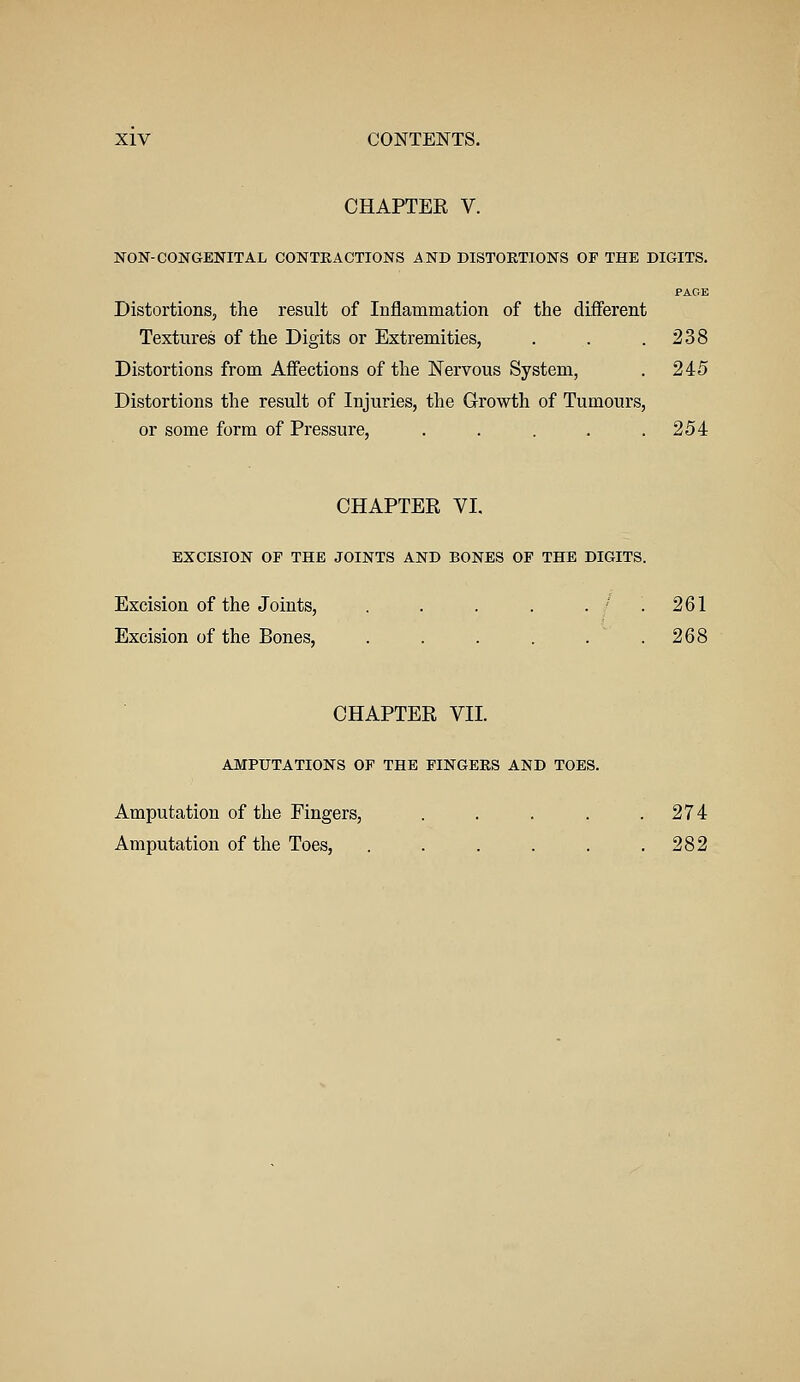 CHAPTER V. NON-CONGENITAL CONTKACTIONS AND DISTORTIONS OP THE DIGITS. PAGE Distortions, the result of Inflammation of the different Textures of the Digits or Extremities, . . . 238 Distortions from Affections of the Nervous System, . 245 Distortions the result of Injuries, the Growth of Tumours, or some form of Pressure, . . . . .254 CHAPTER VI. EXCISION OF THE JOINTS AND BONES OF THE DIGITS. Excision of the Joints, . . . . . - . 261 Excision of the Bones, . . . . . . 2Q8 CHAPTER VII. AMPUTATIONS OF THE FINGERS AND TOES. Amputation of the Fingers, . . . . .274 Amputation of the Toes, . . . . . .282
