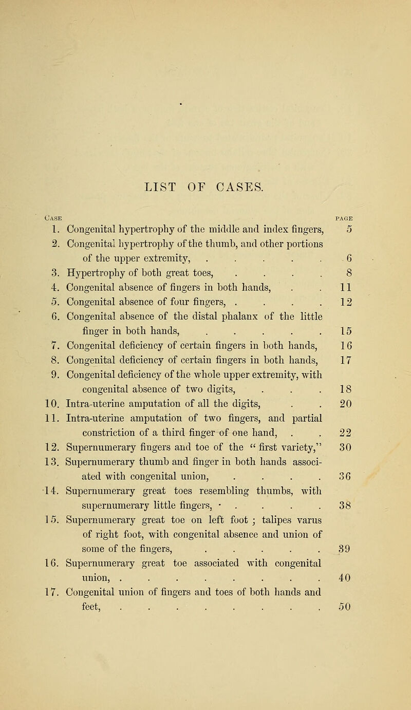 LIST OF CASES. Case page 1. Congenital hypertrophy of the middle and index ringers, 5 2. Congenital hypertrophy of the thumb, and other portions of the upper extremity, ..... 6 3. Hypertrophy of both great toes, .... 8 4. Congenital absence of fingers in both hands, . . 11 5. Congenital absence of four fingers, . . . .12 6. Congenital absence of the distal phalanx of the little finger in both hands, . . . . .15 7. Congenital deficiency of certain fingers in both hands, 16 8. Congenital deficiency of certain fingers in both hands, 17 9. Congenital deficiency of the whole upper extremity, with congenital absence of two digits, . . .18 10. Intra-uterine amputation of all the digits, . . 20 11. Intra-uterine amputation of two fingers, and partial constriction of a third finger of one hand, . .22 12. Supernumerary fingers and toe of the first variety, 30 13. Supernumerary thumb and finger in both hands associ- ated with congenital union, . . . .36 •14. Supernumerary great toes resembling thumbs, with supernumerary little fingers, • . . . .38 15. Supernumerary great toe on left foot ; talipes varus of right foot, with congenital absence and union of some of the fingers, . . . . .89 16. Supernumerary great toe associated with congenital union, ........ 40 17. Congenital union of fingers and toes of both hands and feet, 50