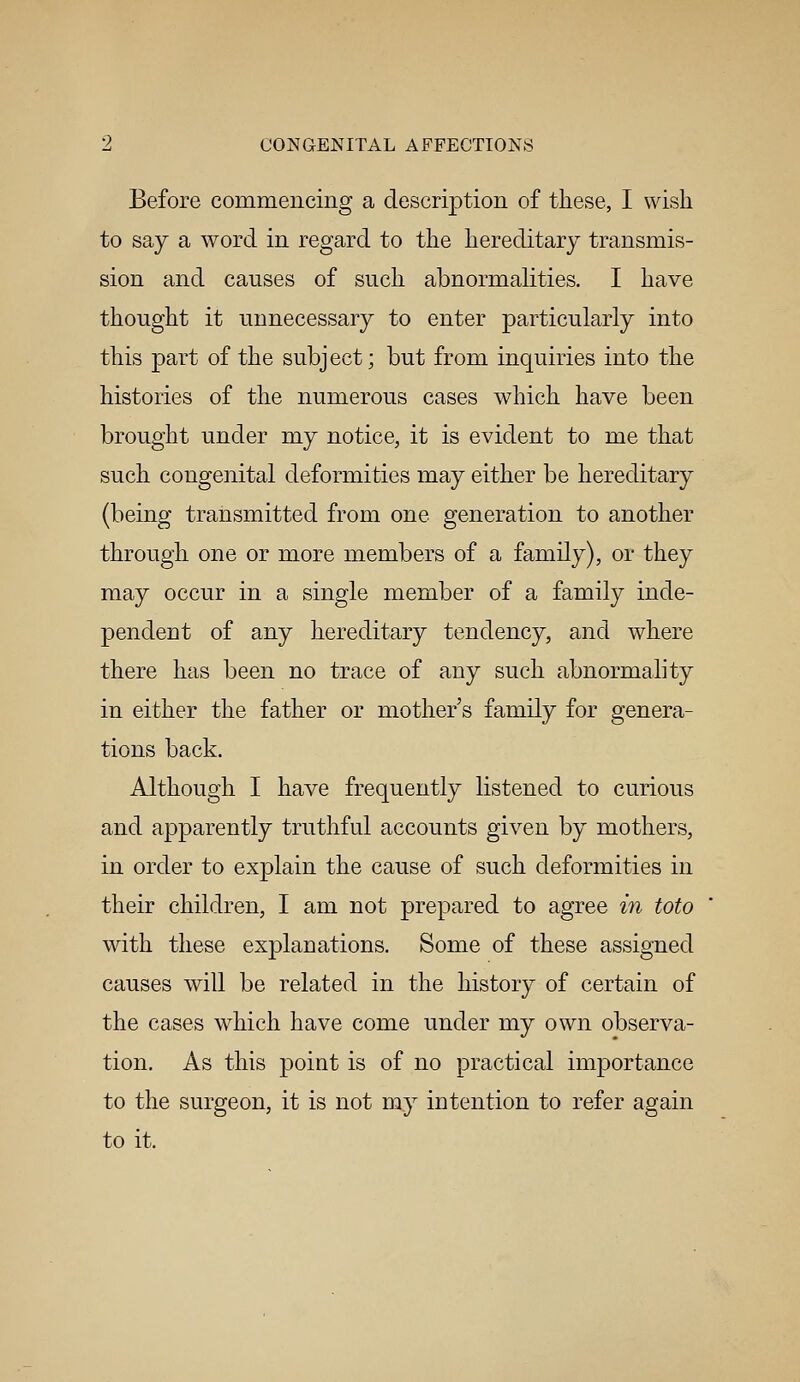 Before commencing a description of these, I wish to say a word in regard to the hereditary transmis- sion and causes of such abnormalities. I have thought it unnecessary to enter particularly into this part of the subject; but from inquiries into the histories of the numerous cases which have been brought under my notice, it is evident to me that such congenital deformities may either be hereditary (being transmitted from one generation to another through one or more members of a family), or they may occur in a single member of a family inde- pendent of any hereditary tendency, and where there has been no trace of any such abnormality in either the father or mother's family for genera- tions back. Although I have frequently listened to curious and apparently truthful accounts given by mothers, in order to explain the cause of such deformities in their children, I am not prepared to agree in toto with these explanations. Some of these assigned causes will be related in the history of certain of the cases which have come under my own observa- tion. As this point is of no practical importance to the surgeon, it is not my intention to refer again to it.