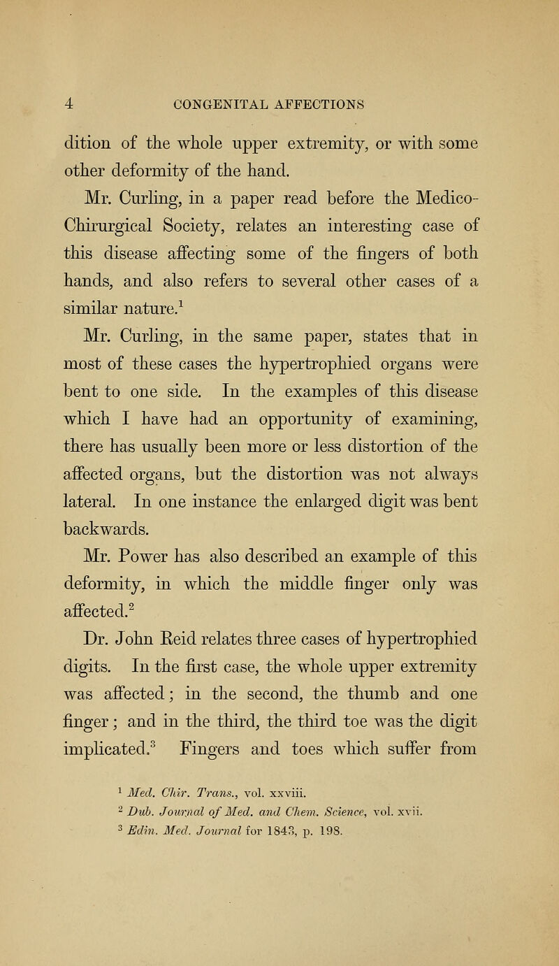 dition of the whole upper extremity, or with some other deformity of the hand. Mr. Curling, in a paper read before the Medico- Chirurgical Society, relates an interesting case of this disease affecting some of the fingers of both hands, and also refers to several other cases of a similar nature.1 Mr. Curling, in the same paper, states that in most of these cases the hypertrophied organs were bent to one side. In the examples of this disease which I have had an opportunity of examining, there has usually been more or less distortion of the affected organs, but the distortion was not always lateral. In one instance the enlarged digit was bent backwards. Mr. Power has also described an example of this deformity, in which the middle finger only was affected.2 Dr. John Eeid relates three cases of hypertrophied digits. In the first case, the whole upper extremity was affected; in the second, the thumb and one finger; and in the third, the third toe was the digit implicated.3 Fingers and toes which suffer from l. Chir. Trans., vol. xxviii. 2 Dub. Jourjial of Med. and Chem. Science, vol. xvii. 3 Edin. Med. Journal for 1843, p. 198.