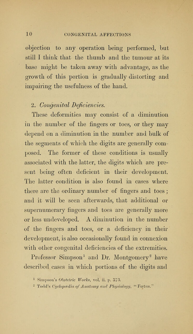 objection to any operation being performed, but still I think that the thumb and the tumour at its base might be taken away with advantage, as the growth of this portion is gradually distorting and impairing the usefulness of the hand. 2. Congenital Deficiencies. These deformities may consist of a diminution in the number of the fingers or toes, or they may depend on a diminution in the number and bulk of the segments of which the digits are generally com- posed. The former of these conditions is usually associated with the latter, the digits which are pre- sent being often deficient in their development. The latter condition is also found in cases where there are the ordinary number of fingers and toes; and it will be seen afterwards, that additional or supernumerary fingers and toes are generally more or less undeveloped. A diminution in the number of the fingers and toes, or a deficiency in their development, is also occasionally found in connexion with other congenital deficiencies of the extremities. Professor Simpson1 and Dr. Montgomery2 have described cases in which portions of the digits and 1 Simpson's Obstetric Works, vol. ii. |>. 375. 2 Todd's Cyclopaedia of Anatomy and Physiology, Foetus.