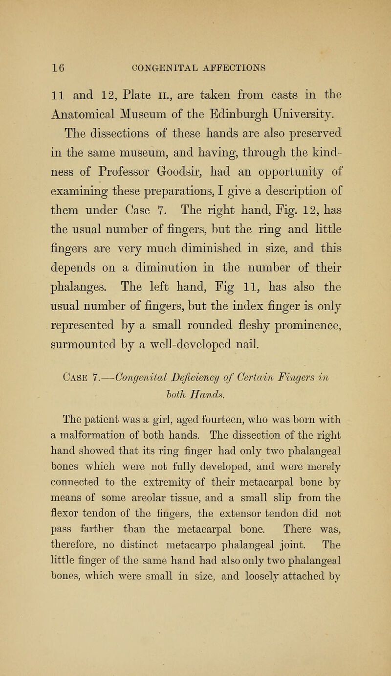 11 and 12, Plate il, are taken from casts in the Anatomical Museum of the Edinburgh University. The dissections of these hands are also preserved in the same museum, and having, through the kind- ness of Professor Goodsir, had an opportunity of examining these preparatioos, I give a description of them under Case 7. The right hand, Fig. 12, has the usual number of fingers, but the ring and little fingers are very much diminished in size, and this depends on a diminution in the number of their phalanges. The left hand, Fig 11, has also the usual number of fingers, but the index finger is only represented by a small rounded fleshy prominence, surmounted by a well-developed nail. Case 7.—Congenital Deficiency of Certain Fingers in hoth Hands. The patient was a girl, aged fourteen, who was born with a malformation of both hands. The dissection of the right hand showed that its ring finger had only two phalangeal bones which were not fully developed, and were merely connected to the extremity of their metacarpal bone by means of some areolar tissue, and a small slip from the flexor tendon of the fingers, the extensor tendon did not pass farther than the metacarpal bone. There was, therefore, no distinct metacarpo phalangeal joint. The little finger of the same hand had also only two phalangeal bones, which were small in size, and loosely attached by