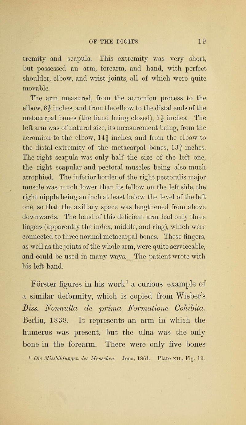 tremity and scapula. This extremity was very short, but possessed an arm, forearm, and hand, with perfect shoulder, elbow, and wrist-joints, all of which were quite movable. The arm measured, from the acromion process to the elbow, 81 inches, and from the elbow to the distal ends of the metacarpal bones (the hand being closed), 7| inches. The left arm was of natural size, its measurement being, from the acromion to the elbow, 14| inches, and from the elbow to the distal extremity of the metacarpal bones, 13f inches. The right scapula was only half the size of the left one, the right scapular and pectoral muscles being also much atrophied. The inferior border of the right pectoralis major muscle was much lower than its fellow on the left side, the right nipple being an inch at least below the level of the left one, so that the axillary space was lengthened from above downwards. The hand of this deficient arm had only three fingers (apparently the index, middle, and ring), which were connected to three normal metacarpal bones. These fingers, as well as the joints of the whole arm, were quite serviceable, and could be used in many ways. The patient wrote with his left hand. Forster figures in his work1 a curious example of a similar deformity, which is copied from Wieber's Diss. Nonnulla de prima Formatione Cohibita. Berlin, 1838. It represents an arm in which the humerus was present, but the ulna was the only bone in the forearm. There were only five bones 1 Die Missbildungen des Menschen. Jena, 1861. Plate xn., Fig. 19.