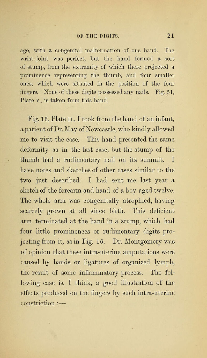 ago, with a congenital malformation of one hand. The wrist-joint was perfect, but the hand formed a sort of stump, from the extremity of which there projected a prominence representing the thumb, and four smaller ones, which were situated in the position of the four fingers. None of these digits possessed any nails. Fig. 51, Plate v., is taken from this hand. Fig. 16, Plate 11., I took from the hand of an infant, a patient of Dr. May of Newcastle, who kindly allowed me to visit the case. This hand presented the same deformity as in the last case, but the stump of the thumb had a rudimentary nail on its summit. I have notes and sketches of other cases similar to the two just described. I had sent me last year a sketch of the forearm and hand of a boy aged twelve. The whole arm was congenitally atrophied, having scarcely grown at all since birth. This deficient arm terminated at the hand in a stump, which had four little prominences or rudimentary digits pro- jecting from it, as in Fig. 16. Dr. Montgomery was of opinion that these intra-uterine amputations were caused by bands or ligatures of organized lymph, the result of some inflammatory process. The fol- lowing case is, I think, a good illustration of the effects produced on the fingers by such intra-uterine constriction :—