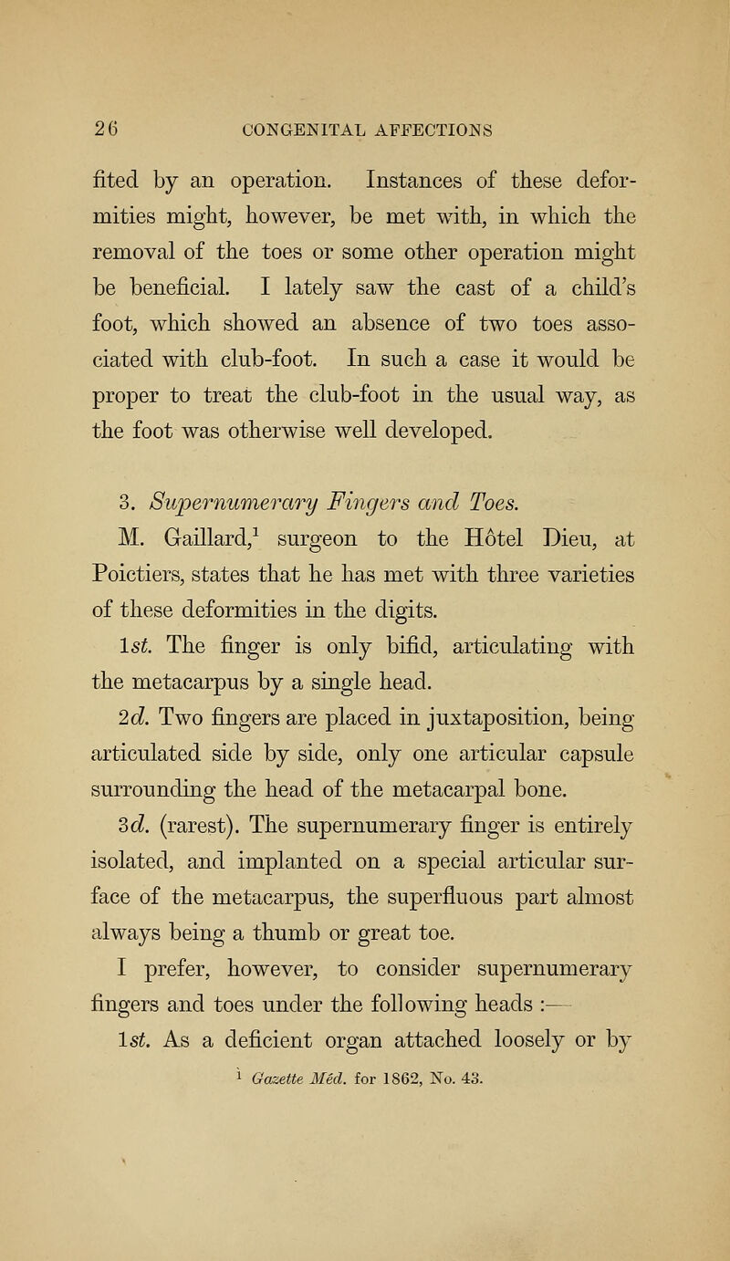 fited by an operation. Instances of these defor- mities might, however, be met with, in which the removal of the toes or some other operation might be beneficial. I lately saw the cast of a child's foot, which showed an absence of two toes asso- ciated with club-foot. In such a case it would be proper to treat the club-foot in the usual way, as the foot was otherwise well developed. 3. Supernumerary Fingers and Toes. M. Gaillard,1 surgeon to the Hotel Dieu, at Poictiers, states that he has met with three varieties of these deformities in the digits. 1st. The finger is only bifid, articulating with the metacarpus by a single head. 2d. Two fingers are placed in juxtaposition, being articulated side by side, only one articular capsule surrounding the head of the metacarpal bone. 3d. (rarest). The supernumerary finger is entirely isolated, and implanted on a special articular sur- face of the metacarpus, the superfluous part almost always being a thumb or great toe. I prefer, however, to consider supernumerary fingers and toes under the following heads :— 1st. As a deficient organ attached loosely or by 1 Gazette Med. for 1862, No. 43.