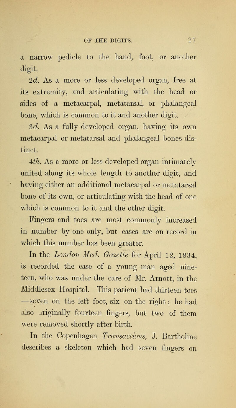 a narrow pedicle to the hand, foot, or another digit. 2d. As a more or less developed organ, free at its extremity, and articulating with the head or sides of a metacarpal, metatarsal, or phalangeal bone, which is common to it and another digit. Zd. As a fully developed organ, having its own metacarpal or metatarsal and phalangeal bones dis- tinct. 4th. As a more or less developed organ intimately united along its whole length to another digit, and having either an additional metacarpal or metatarsal bone of its own, or articulating with the head of one which is common to it and the other digit. Fingers and toes are most commonly increased in number by one only, but cases are on record in which this number has been greater. In the London Med. Gazette for April 12, 1834, is recorded the case of a young man aged nine- teen, who was under the care of Mr. Arnott, in the Middlesex Hospital. This patient had thirteen toes —seven on the left foot, six on the right; he had also originally fourteen fingers, but two of them were removed shortly after birth. In the Copenhagen Transactions, J. Bartholine describes a skeleton which had seven fingers on