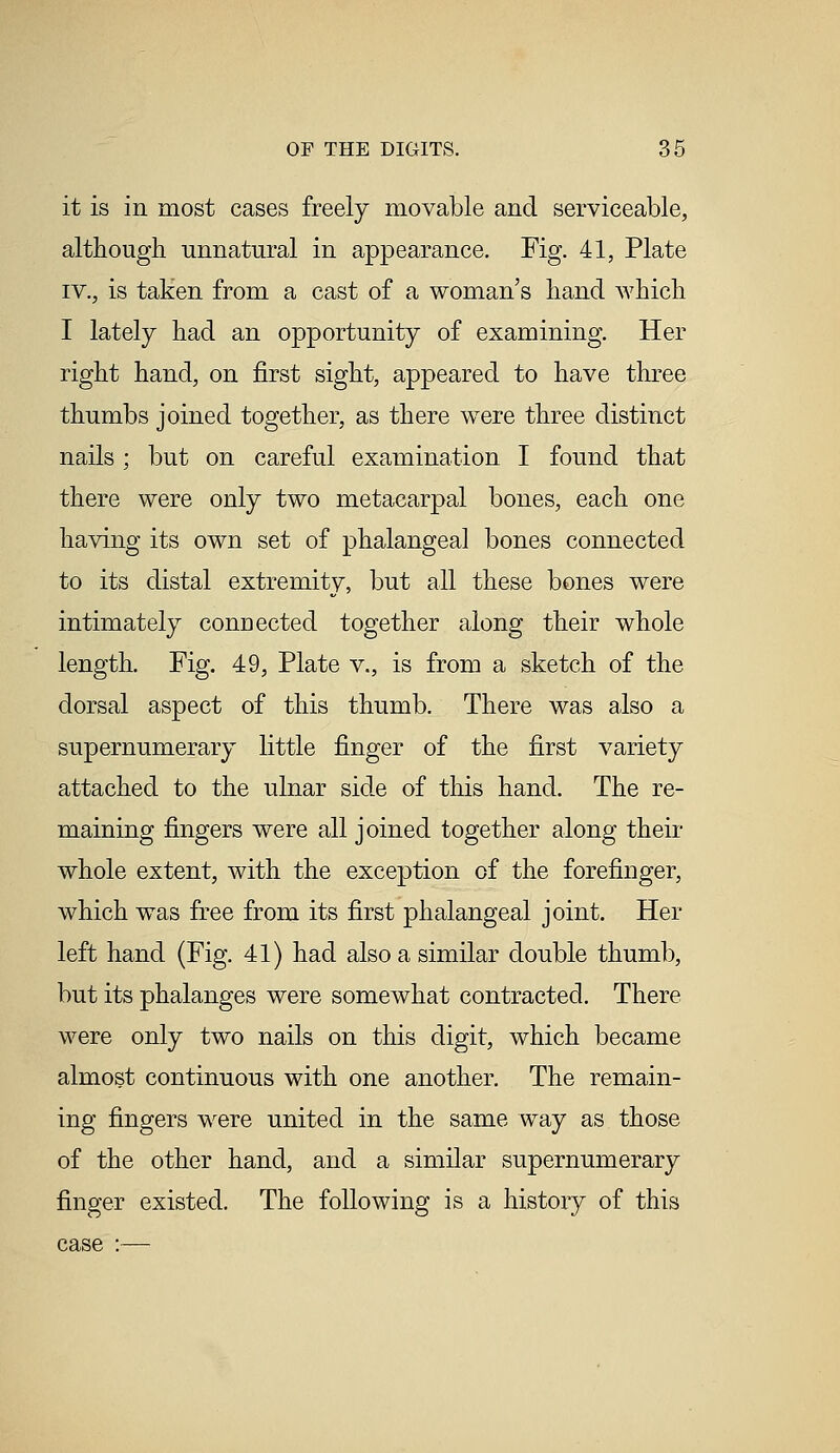 it is in most cases freely movable and serviceable, although unnatural in appearance. Fig. 41, Plate iv., is taken from a cast of a woman's hand which I lately had an opportunity of examining. Her right hand, on first sight, appeared to have three thumbs joined together, as there were three distinct nails ; but on careful examination I found that there were only two metacarpal bones, each one having its own set of phalangeal bones connected to its distal extremity, but all these bones were intimately connected together along their whole length. Fig. 49, Plate v., is from a sketch of the dorsal aspect of this thumb. There was also a supernumerary little finger of the first variety attached to the ulnar side of this hand. The re- maining fingers were all joined together along their whole extent, with the exception of the forefinger, which was free from its first phalangeal joint. Her left hand (Fig. 41) had also a similar double thumb, but its phalanges were somewhat contracted. There were only two nails on this digit, which became almost continuous with one another. The remain- ing fingers were united in the same way as those of the other hand, and a similar supernumerary finger existed. The following is a history of this case :—