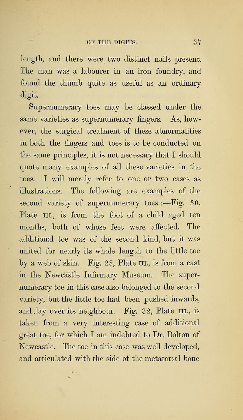 length, and there were two distinct nails present. The man was a labourer in an iron foundry, and found the thumb quite as useful as an ordinary digit. Supernumerary toes may be classed under the same varieties as supernumerary fingers. As, how- ever, the surgical treatment of these abnormalities in both the fingers and toes is to be conducted on the same principles, it is not necessary that I should quote many examples of all these varieties in the toes. I will merely refer to one or two cases as illustrations. The following are examples of the second variety of supernumerary toes :—Fig. 30, Plate in., is from the foot of a child aged ten months, both of whose feet were affected. The additional toe was of the second kind, but it was united for nearly its whole length to the little toe by a web of skin. Fig. 28, Plate in., is from a cast in the Newcastle Infirmary Museum. The super- numerary toe in this case also belonged to the second variety, but the little toe had been pushed inwards, and .lay over its neighbour. Fig. 32, Plate in., is taken from a very interesting case of additional great toe, for which I am indebted to Dr. Bolton of Newcastle. The toe in this case was well developed, and articulated with the side of the metatarsal bone