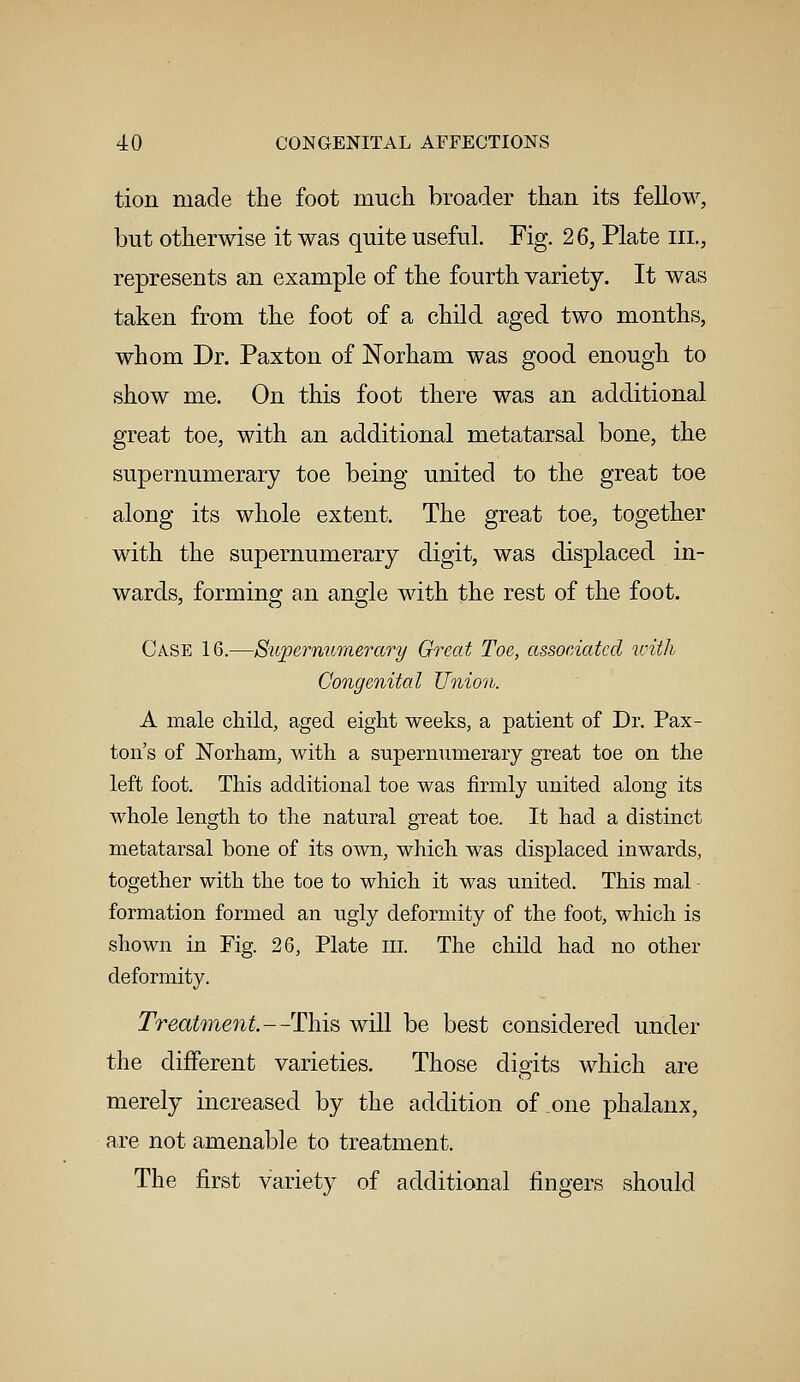 tion made the foot much broader than its fellow, but otherwise it was quite useful. Fig. 26, Plate ill., represents an example of the fourth variety. It was taken from the foot of a child aged two months, whom Dr. Paxton of Norham was good enough to show me. On this foot there was an additional great toe, with an additional metatarsal bone, the supernumerary toe being united to the great toe along its whole extent. The great toe, together with the supernumerary digit, was displaced in- wards, forming an angle with the rest of the foot. Case 16.—Supernumerary Great Toe, associated with Congenital Union. A male child, aged eight weeks, a patient of Dr. Pax- ton's of Norham, with a supernumerary great toe on the left foot. This additional toe was firmly united along its whole length to the natural great toe. It had a distinct metatarsal bone of its own, which was displaced inwards, together with the toe to which it was united. This mal formation formed an ugly deformity of the foot, which is shown in Fig. 26, Plate III. The child had no other deformity. Treatment.—This will be best considered under the different varieties. Those digits which are merely increased by the addition of one phalanx, are not amenable to treatment. The first variety of additional fingers should