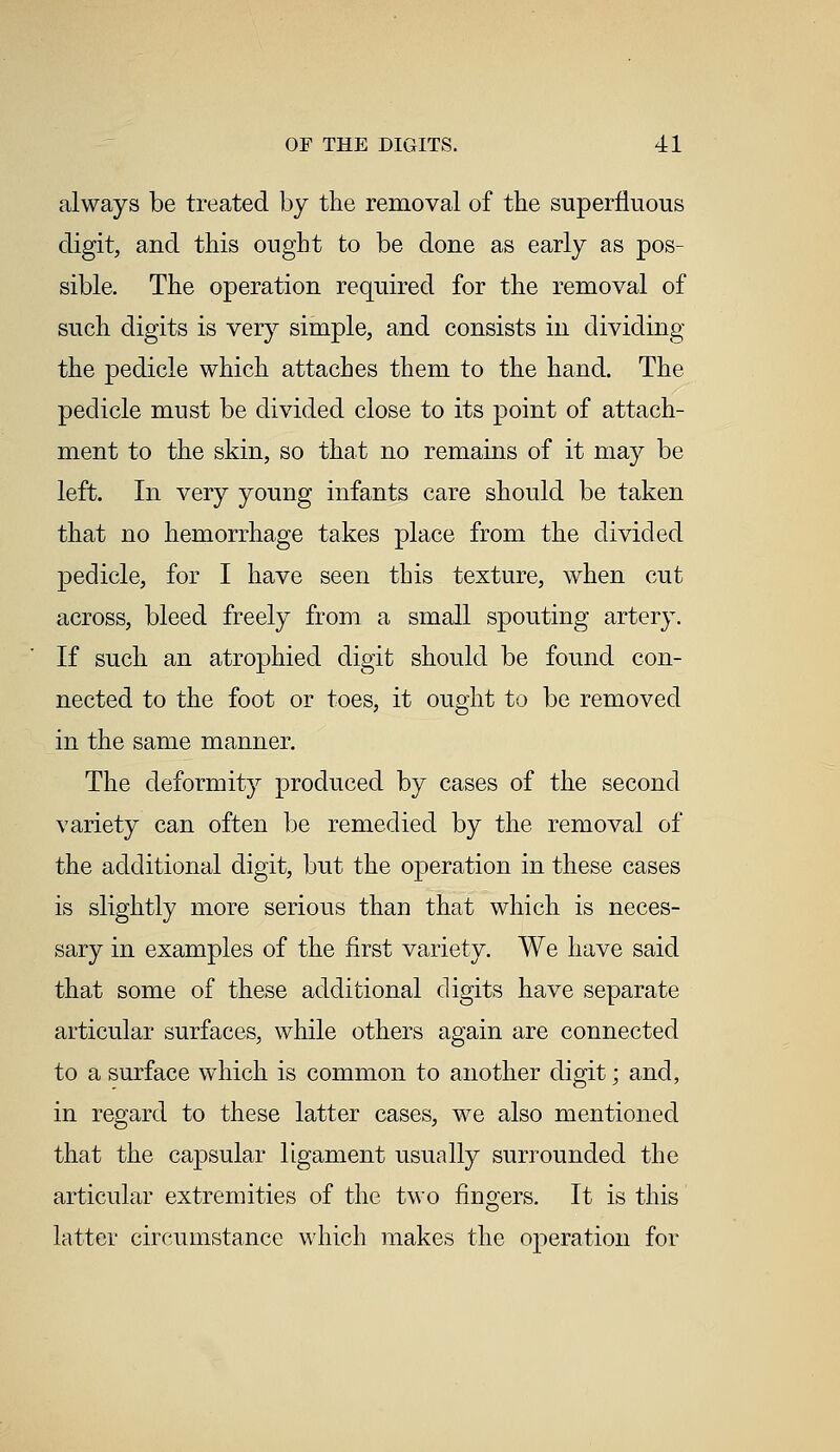 always be treated by the removal of the superfluous digit, and this ought to be done as early as pos- sible. The operation required for the removal of such digits is very simple, and consists in dividing the pedicle which attaches them to the hand. The pedicle must be divided close to its point of attach- ment to the skin, so that no remains of it may be left. In very young infants care should be taken that no hemorrhage takes place from the divided pedicle, for I have seen this texture, when cut across, bleed freely from a small spouting artery. If such an atrophied digit should be found con- nected to the foot or toes, it ought to be removed in the same manner. The deformity produced by cases of the second variety can often be remedied by the removal of the additional digit, but the operation in these cases is slightly more serious thau that which is neces- sary in examples of the first variety. We have said that some of these additional digits have separate articular surfaces, while others again are connected to a surface which is common to another digit; and, in regard to these latter cases, we also mentioned that the capsular ligament usually surrounded the articular extremities of the two fingers. It is this latter circumstance which makes the operation for