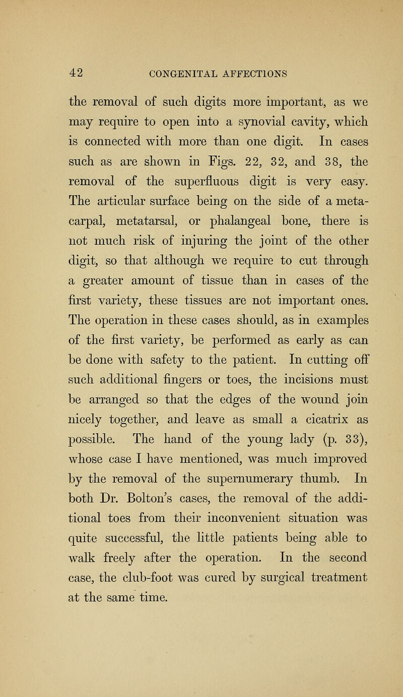 the removal of such digits more important, as we may require to open into a synovial cavity, which is connected with more than one digit. In cases such as are shown in Figs. 22, 32, and 38, the removal of the superfluous digit is very easy. The articular surface being on the side of a meta- carpal, metatarsal, or phalangeal bone, there is not much risk of injuring the joint of the other digit, so that although we require to cut through a greater amount of tissue than in cases of the first variety, these tissues are not important ones. The operation in these cases should, as in examples of the first variety, be performed as early as can be done with safety to the patient. In cutting off such additional fingers or toes, the incisions must be arranged so that the edges of the wound join nicely together, and leave as small a cicatrix as possible. The hand of the young lady (p. 33), whose case I have mentioned, was much improved by the removal of the supernumerary thumb. In both Dr. Bolton s cases, the removal of the addi- tional toes from their inconvenient situation was quite successful, the little patients being able to walk freely after the operation. In the second case, the club-foot was cured by surgical treatment at the same time.