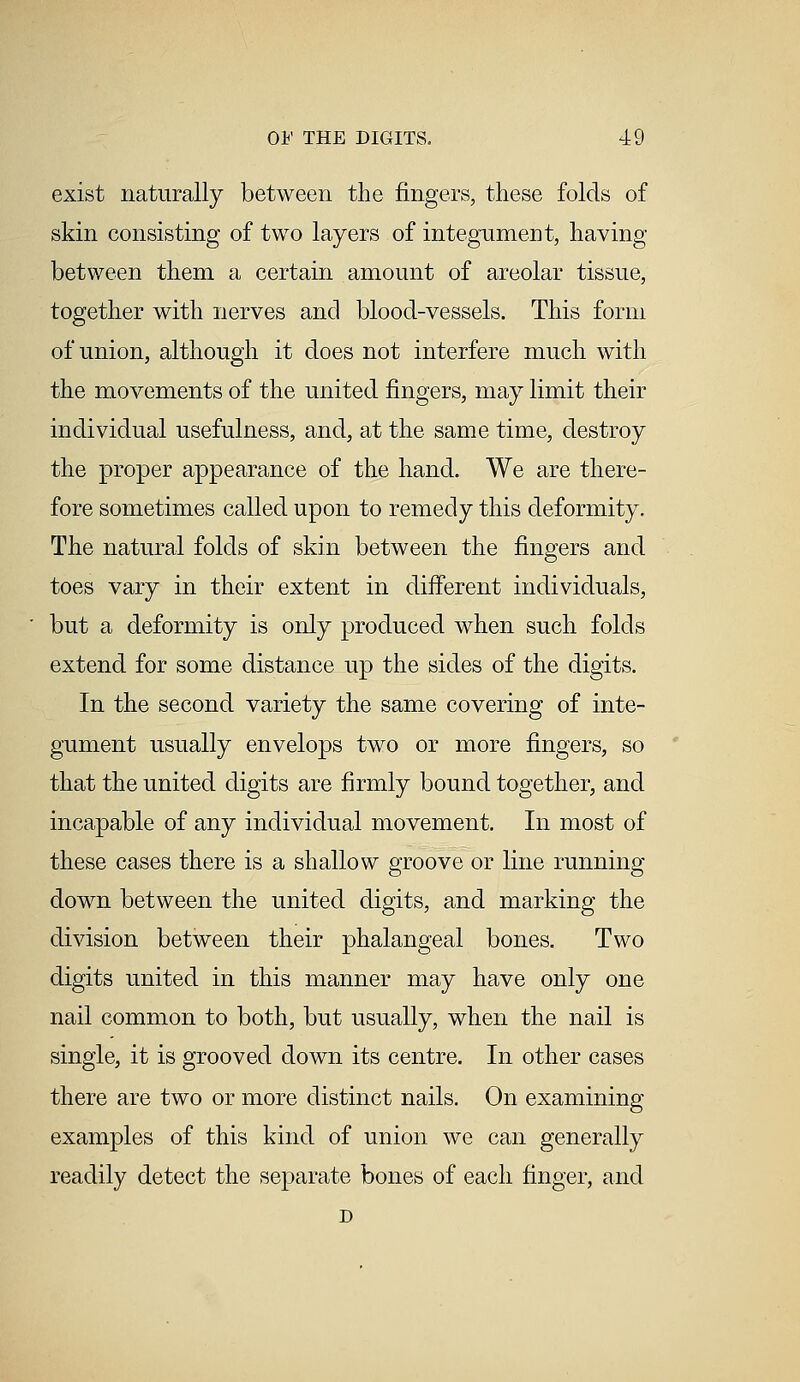 exist naturally between the fingers, these folds of skin consisting of two layers of integument, having between them a certain amount of areolar tissue, together with nerves and blood-vessels. This form of union, although it does not interfere much with the movements of the united fingers, may limit their individual usefulness, and, at the same time, destroy the proper appearance of the hand. We are there- fore sometimes called upon to remedy this deformity. The natural folds of skin between the fingers and toes vary in their extent in different individuals, but a deformity is only produced when such folds extend for some distance up the sides of the digits. In the second variety the same covering of inte- gument usually envelops two or more fingers, so that the united digits are firmly bound together, and incapable of any individual movement. In most of these cases there is a shallow groove or line running down between the united digits, and marking the division between their phalangeal bones. Two digits united in this manner may have only one nail common to both, but usually, when the nail is single, it is grooved down its centre. In other cases there are two or more distinct nails. On examining examples of this kind of union we can generally readily detect the separate bones of each finger, and D