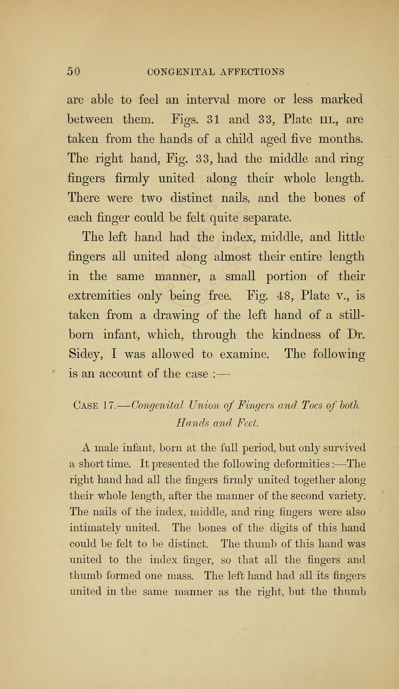 are able to feel an interval more or less marked between them. Figs. 31 and 33, Plate eel, are taken from the hands of a child aged five months. The right hand, Fig. 33, had the middle and ring fingers firmly united along their whole length. There were two distinct nails, and the bones of each finger could be felt quite separate. The left hand had the index, middle, and little fingers all united along almost their entire length in the same manner, a small portion of their extremities only being free. Fig. 48, Plate v., is taken from a drawing of the left hand of a still- born infant, which, through the kindness of Dr. Sidey, I was allowed to examine. The following is an account of the case :— Case 17.—Congenital Union of Fingers and Toes of both Hands and, Feet. A male infant, born at the full period, but only survived a short time. It presented the following deformities:—The right hand had all the fingers firmly united together along their whole length, after the manner of the second variety. The nails of the index, middle, and ring fingers were also intimately united. The bones of the digits of this hand could be felt to be distinct. The thumb of this hand was united to the index finger, so that all the fingers and thumb formed one mass. The left hand had all its fingers united in the same manner as the right, but the thumb