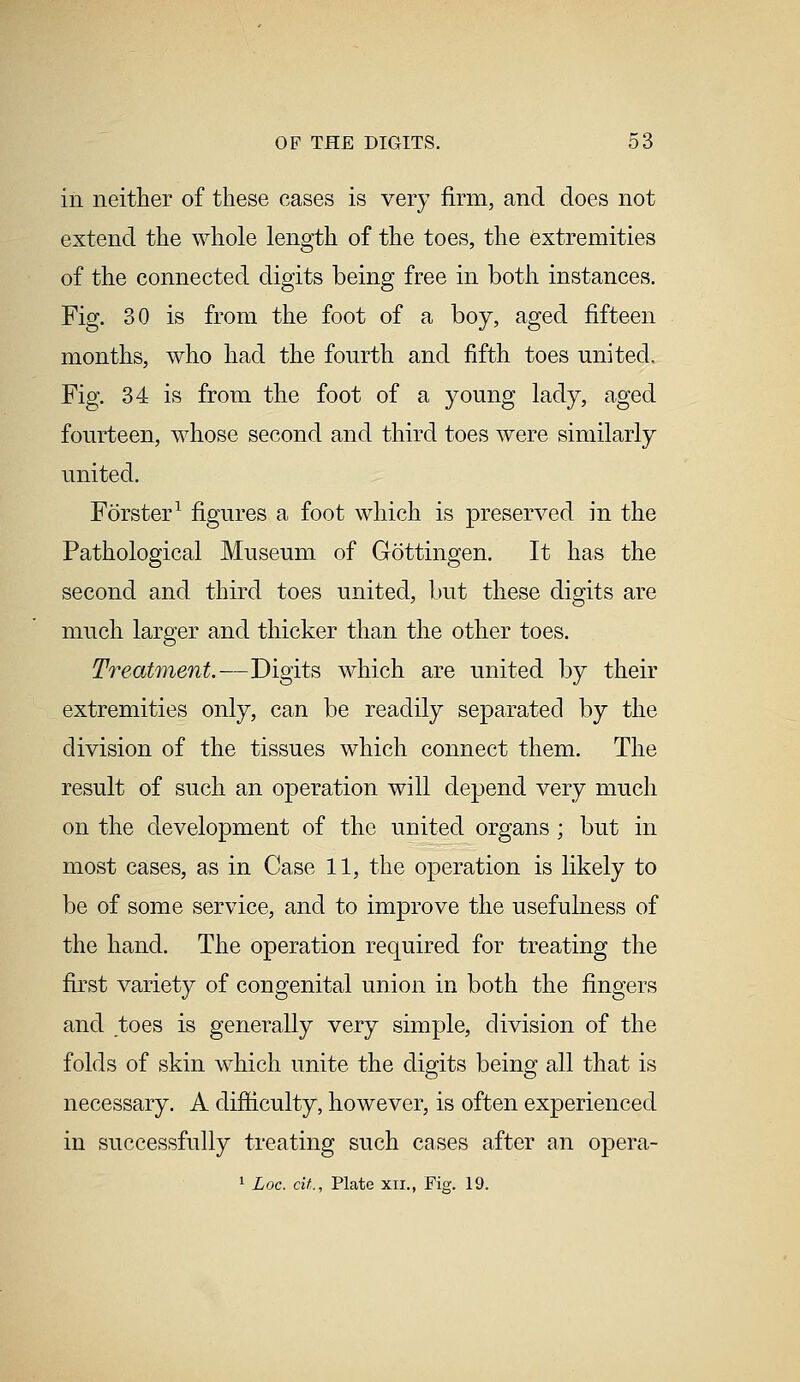 in neither of these eases is very firm, and does not extend the whole length of the toes, the extremities of the connected digits being free in both instances. Fig. 30 is from the foot of a boy, aged fifteen months, who had the fourth and fifth toes united. Fig. 34 is from the foot of a young lady, aged fourteen, whose second and third toes were similarly united. Forster1 figures a foot which is preserved in the Pathological Museum of Gottingen. It has the second and third toes united, but these digits are much larger and thicker than the other toes. Treatment.—Digits which are united by their extremities only, can be readily separated by the division of the tissues which connect them. The result of such an operation will depend very much on the development of the united organs; but in most cases, as in Case 11, the operation is likely to be of some service, and to improve the usefulness of the hand. The operation required for treating the first variety of congenital union in both the fingers and toes is generally very simple, division of the folds of skin which unite the digits being all that is necessary. A difficulty, however, is often experienced in successfully treating such cases after an opera- 1 Loc. at,., Plate xn., Fig. 19.