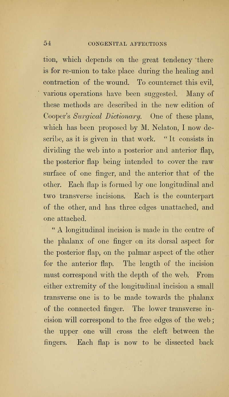 tion, which depends on the great tendency there is for re-union to take place during the healing and contraction of the wound. To counteract this evil, various operations have been suggested. Many of these methods are described in the new edition of Cooper's Surgical Dictionary. One of these plans, which has been proposed by M. Nelaton, I now de- scribe, as it is given in that work.  It consists in dividing the web into a posterior and anterior flap, the posterior flap being intended to cover the raw surface of one finger, and the anterior that of the other. Each flap is formed by one longitudinal and two transverse incisions. Each is the counterpart of the other, and has three edges unattached, and one attached.  A longitudinal incision is made in the centre of the phalanx of one finger on its dorsal aspect for the posterior flap, on the palmar aspect of the other for the anterior flap. The length of the incision must correspond with the depth of the web. From either extremity of the longitudinal incision a small transverse one is to be made towards the phalanx of the connected finger. The lower transverse in- cision will correspond to the free edges of the web; the upper one will cross the cleft between the fingers. Each flap is now to be dissected back