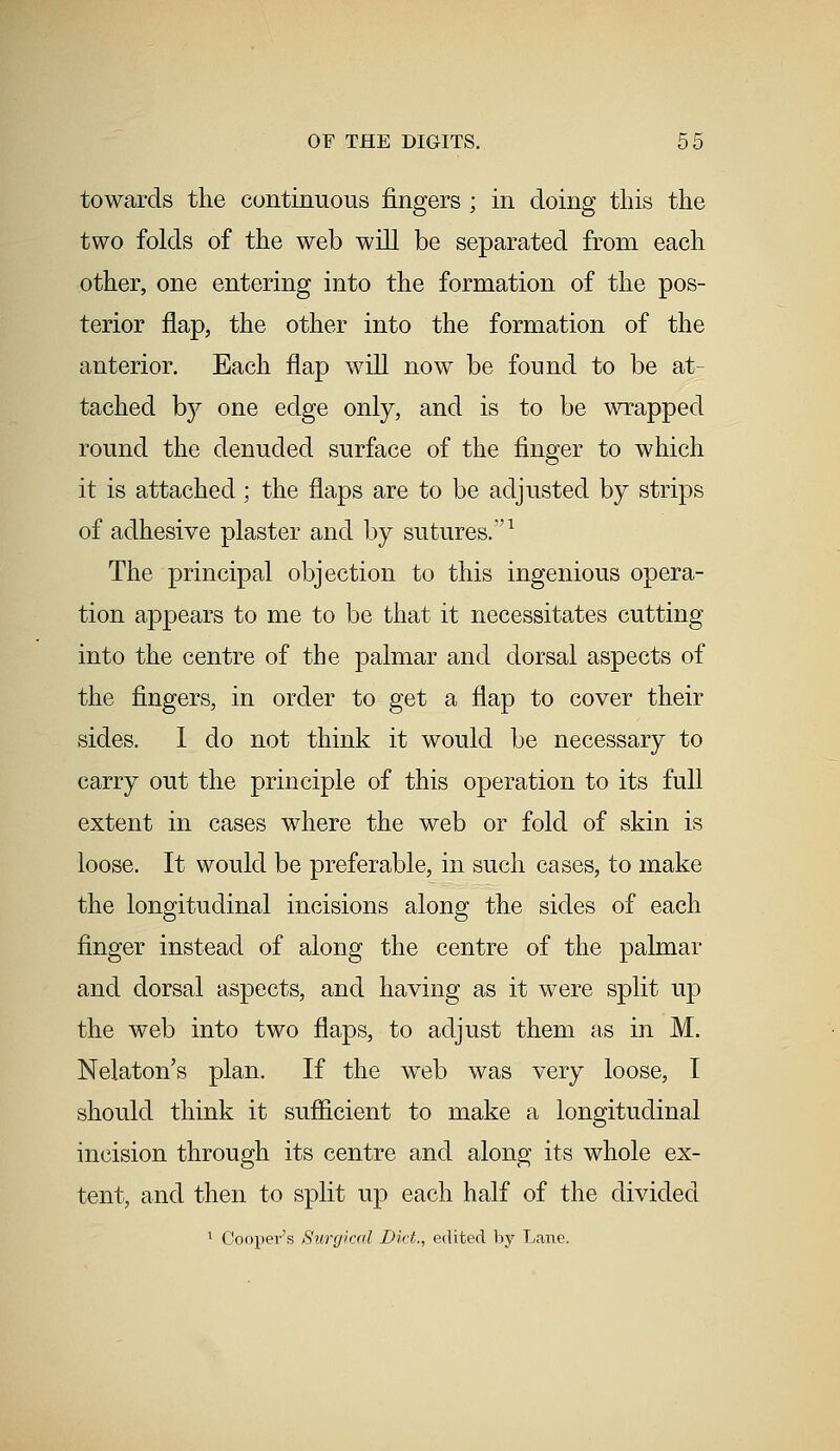 towards the continuous fingers ; in doing this the two folds of the web will be separated from each other, one entering into the formation of the pos- terior flap, the other into the formation of the anterior. Each flap will now be found to be at- tached by one edge only, and is to be wrapped round the denuded surface of the finger to which it is attached ; the flaps are to be adjusted by strips of adhesive plaster and by sutures.'1 The principal objection to this ingenious opera- tion appears to me to be that it necessitates cutting into the centre of the palmar and dorsal aspects of the fingers, in order to get a flap to cover their sides. I do not think it would be necessary to carry out the principle of this operation to its full extent in cases where the web or fold of skin is loose. It would be preferable, in such cases, to make the longitudinal incisions along the sides of each finger instead of along the centre of the palmar and dorsal aspects, and having as it were split up the web into two flaps, to adjust them as in M. Nelaton's plan. If the web was very loose, I should think it sufficient to make a longitudinal incision through its centre and along its whole ex- tent, and then to split up each half of the divided 1 Cooper's Surgical Diet., edited by Lane.