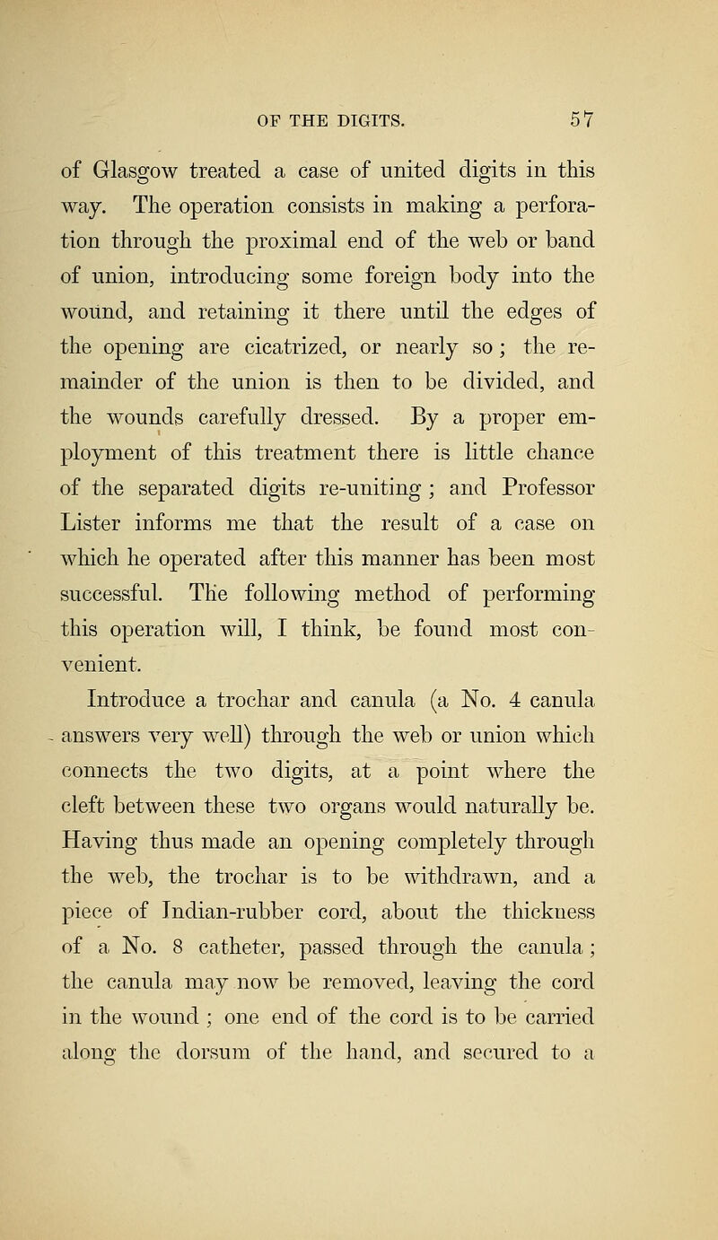 of Glasgow treated a case of united digits in this way. The operation consists in making a perfora- tion through the proximal end of the web or band of union, introducing some foreign body into the wound, and retaining it there until the edges of the opening are cicatrized, or nearly so; the re- mainder of the union is then to be divided, and the wounds carefully dressed. By a proper em- ployment of this treatment there is little chance of the separated digits re-uniting ; and Professor Lister informs me that the result of a case on which he operated after this manner has been most successful. The following method of performing this operation will, I think, be found most con- venient. Introduce a trochar and canula (a No. 4 canula answers very well) through the web or union which connects the two digits, at a point where the cleft between these two organs would naturally be. Having thus made an opening completely through the web, the trochar is to be withdrawn, and a piece of Indian-rubber cord, about the thickness of a No. 8 catheter, passed through the canula ; the canula may now be removed, leaving the cord in the wound ; one end of the cord is to be carried along the dorsum of the hand, and secured to a