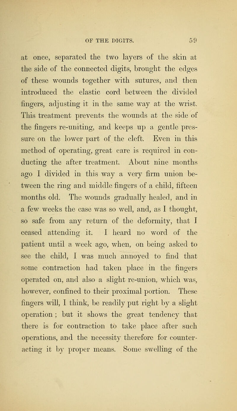 at once, separated the two layers of the skin at the side of the connected digits, brought the edges of these wounds together with sutures, and then introduced the elastic cord between the divided fingers, adjusting it in the same way at the wrist. This treatment prevents the wounds at the side of the fingers re-uniting, and keeps up a gentle pres- sure on the lower part of the cleft. Even in this method of operating, great care is required in con- ducting the after treatment. About nine months ago I divided in this way a very firm union be- tween the ring and middle fingers of a child, fifteen months old. The wounds gradually healed, and in a few weeks the case was so well, and, as I thought, so safe from any return of the deformity, that I ceased attending it. I heard no word of the patient until a week ago, when, on being asked to see the child, I was much annoyed to find that some contraction had taken place in the fingers operated on, and also a slight re-union, which was, however, confined to their proximal portion. These fingers will, I think, be readily put right by a slight operation ; but it shows the great tendency that there is for coutraction to take place after such operations, and the necessity therefore for counter- acting it by proper means. Some swelling of the
