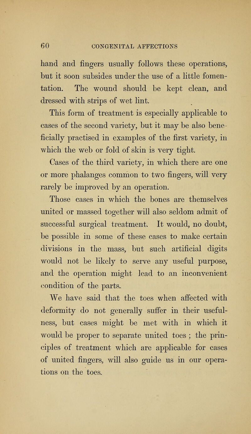 hand and fingers usually follows these operations, but it soon subsides under the use of a little fomen- tation. The wound should be kept clean, and dressed with strips of wet lint. This form of treatment is especially applicable to cases of the second variety, but it may be also bene- ficially practised in examples of the first variety, in which the web or fold of skin is very tight. Cases of the third variety, in which there are one or more phalanges common to two fingers, will very rarely be improved by an operation. Those cases in which the bones are themselves united or massed together will also seldom admit of successful surgical treatment. It would, no doubt, be possible in some of these cases to make certain divisions in the mass, but such artificial digits would not be likely to serve any useful purpose, and the operation might lead to an inconvenient condition of the parts. We have said that the toes when affected with deformity do not generally suffer in their useful- ness, but cases might be met with in which it would be proper to separate united toes ; the prin- ciples of treatment which are applicable for cases of united fingers, will also guide us in our opera- tions on the toes.